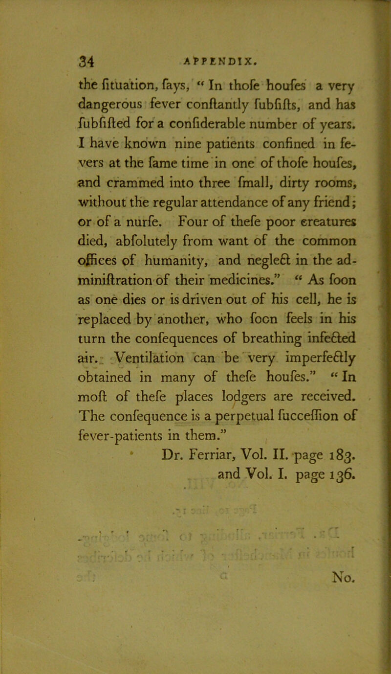 the fituation, fays, ** In thofe houfes' a very dangerous fever conflantly fubfifts, and has fubfifted for a confiderable number of years. I have known nine patients confined in fe- vers at the fame time in one’ of thofe houfes, and crammed into three ’ final 1, dirty rooms, without the regular attendance of any friend; or of a nurfe. Four of thefe poor creatures died, abfolutely from want of the common offices of humanity, and negleft in the ad- miniftration of their medicines.” “ As foon as one dies or is driven out of his cell, he is replaced by another, who foon feels in his turn the confequences of breathing infefted air.: cVentilation can be'^ery imperfeftly obtained in many of thefe houfes.” “ In moft of thefe places lodgers are received. The confequence is a perpetual fucceflion of fever-patients in them.” * Dr. Ferriar, Vol. II. page 183. and Vol. I. page 136.