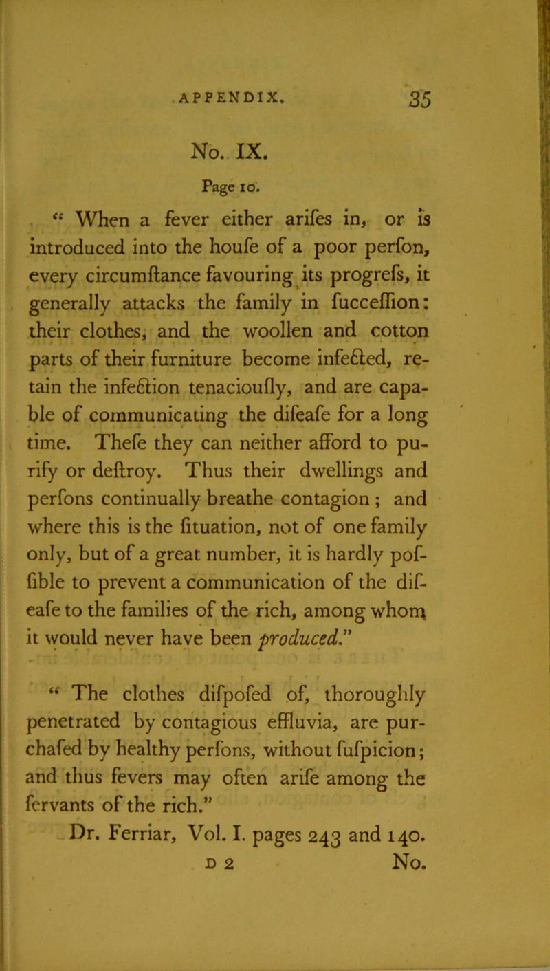 No. IX. Page lo. When a fever either arifes in, or is introduced into the houfe of a poor perfon, every circumftance favouring its progrefs, it generally attacks the family in fucceflion: their clothes^ and the woollen and cotton parts of their furniture become infefled, re- tain the infeftion tenacioufly, and are capa- ble of communicating the difeafe for a long time. Thefe they can neither afford to pu- rify or deftroy. Thus their dwellings and perfons continually breathe contagion ; and where this is the fituation, not of one family only, but of a great number, it is hardly pof- fible to prevent a communication of the dif- eafe to the families of the rich, among whom it \vould never have been produced” “ The clothes difpofed of, thoroughly penetrated by contagious effluvia, arc pur- chafed by healthy perfons, without fufpicion; and thus fevers may often arife among the fervants of the rich.” Dr. Ferriar, Vol. I. pages 243 and 140. D 2 No.