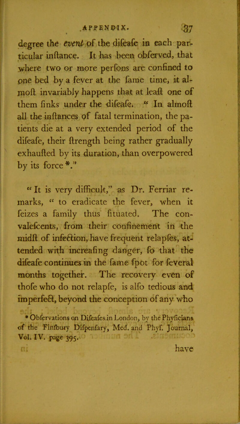 degree the^ pf,tbe difeafc in iKich par^ ticular inflance. It has >been obresrved, that * ]ivhere two or more perfoos are confined to one bed by a fever at the fame time, k al- moft invariably happens that at leak one of them finks under the difeafe.. In almoft all the inftances of fatal termination, the pa- tients die at a very extended period of the difeafe, their ftrength being rather gradually exhaufled by its duration, than overpowered by its force “ It is very difficult,” as Dr. Ferriar re- marks, “ to eradicate the fever, when it feizes a family thus fituated. The con- valefcents,' from their confinement in the midft of infe6lion, have frequent relapfes', at- tended with increafing danger, fo that the difeafe continues in the fame fpot for feveral months together. The recovery even of thofe who do not relapfe, is alfo tedious and imperfefl, beyond the conception of any’who f I V. ' * Obfervations on Difeafes in London, by the Phyficians of the Finfbury Difpenfary, Med. and Phyf. Journal, Vol. IV. page 395.‘- T n;i i i-rn-'r ^ have ni