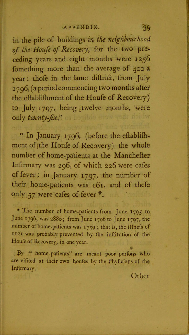 in the pile of buildings in the neighbourhood of the Houfe of Recovery, for the two pre- ceding years and eight months were 1256 fomething more than the average of 400 a year: thofe in the fame diftrift, from July 1 'jgS, (a period commencing two months after the eftablifhment of the Houfe of Recovery) to July 1797, being-twelve rnonths, were only twenty-Jixf > . In January 1796, (before the eftablifh- raent of jthe Houfe of Recovery) the whole number of home-patients at the Manchefler Infirmary was 296, of which 226 were cafes of fever : in January 1797, the number of their home-patients was 161, and of thefe only 57 were cafes of fever • The number of home-patients from June 1795 to June 1796, was 2880; from June 1796 to June 1797, the number of home-patients was 1759 ; that is, the illnefs of 1121 was probably prevented by the inftitution of the Houfe of Recovery, in one year. ¥ , Ry “ home-patients” are meant poor performs who are vifited at their own houfes by the Phjficians of the Infirmary.