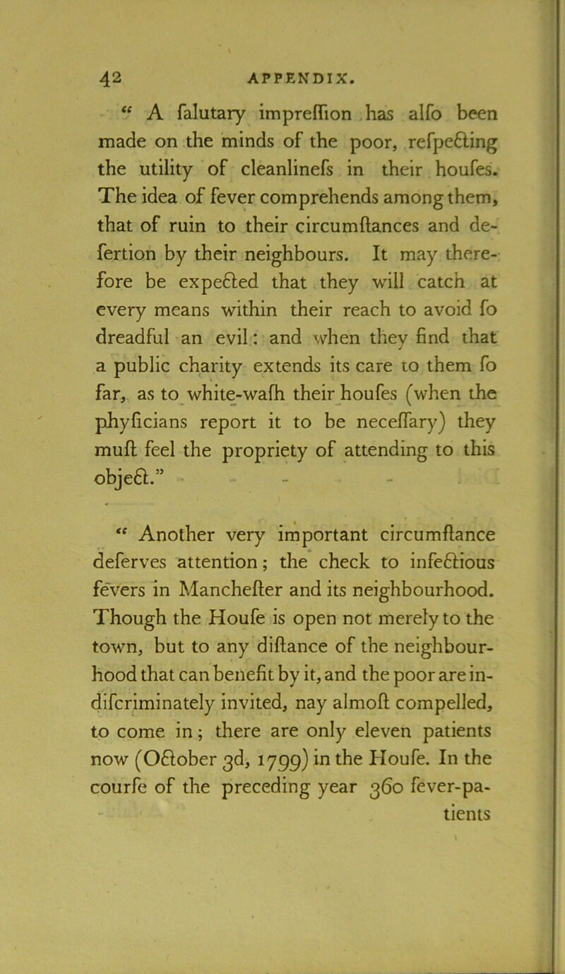 ** A falutary imprefTion ,has alfo been made on the minds of the poor, refpefting the utility of cleanlinefs in their houfes. The idea of fever comprehends among them, that of ruin to their circumftances and de- fertion by their neighbours. It may there- fore be expefted that they will catch at every means within their reach to avoid fo dreadful an evil: and when they find that a public charity extends its care to them fo far,, as to white-wafh their houfes (when the phyficians report it to be neceffary) they mufl; feel the propriety of attending to this objefl.” Another very important circumftance deferves attention; the check to infeftious fevers in Manchefter and its neighbourhood. Though the Houfe is open not merely to the town, but to any diftance of the neighbour- hood that can benefit by it, and the poor are in- difcriminately invited, nay almofi; compelled, to come in; there are only eleven patients now (Oftober 3d, 1799) in the Houfe. In the courfe of the preceding year 360 fever-pa- tients