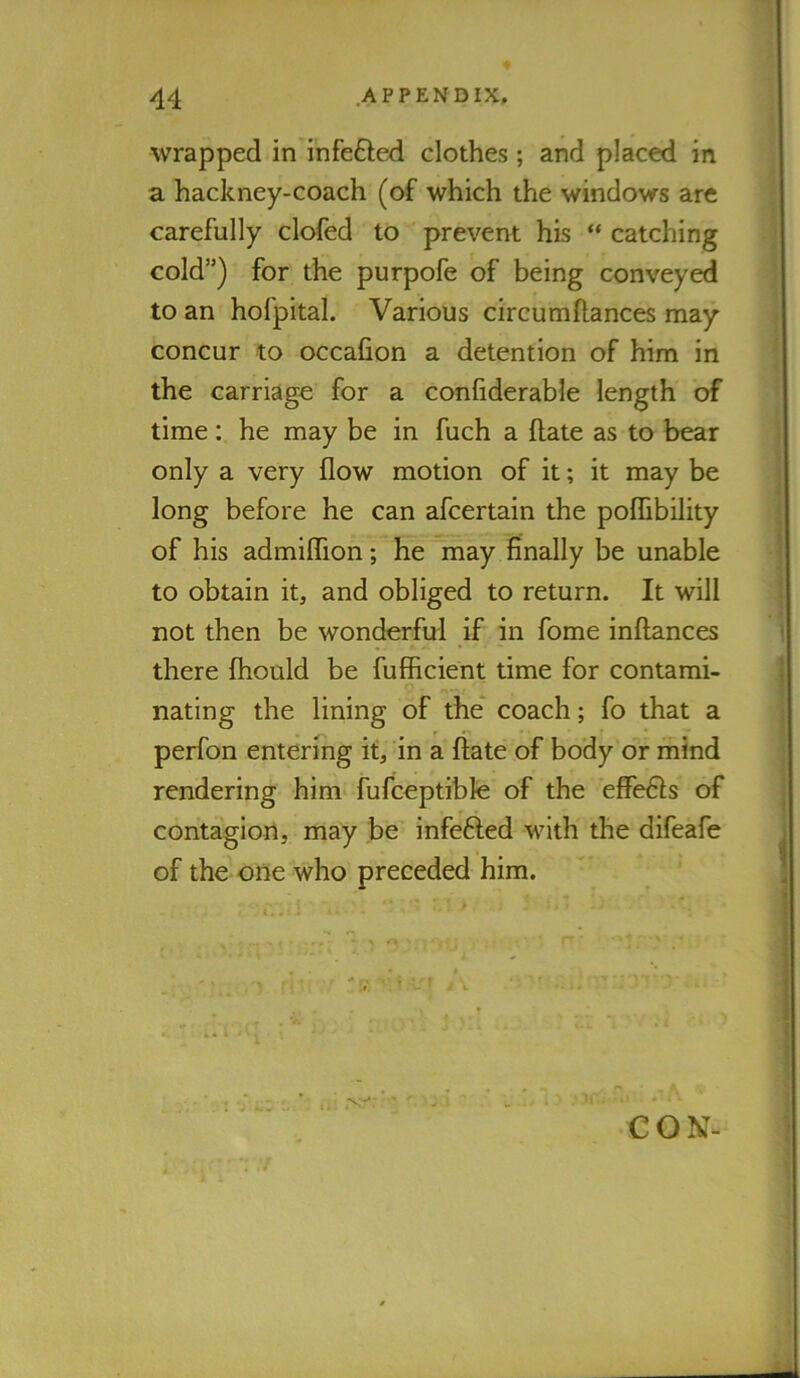 wrapped in infefted clothes ; and placed in a hackney-coach (of which the windows are carefully clofed to prevent his “ catching cold”) for the purpofe of being conveyed to an hofpital. Various circumftances may concur to occafion a detention of him in the carriage for a conliderable length of time; he may be in fuch a ftate as to bear only a very flow motion of it; it may be long before he can afcertain the poffibility of his admiflTion; he may finally be unable to obtain it, and obliged to return. It will not then be wonderful if in fome inftances there fhould be fufBcient time for contami- nating the lining of the* coach; fo that a perfon entering it, in a ftate of body or mind rendering him fufceptible of the ef?e6ls of contagion, may be infefted with the difeafe of the one who preceded him. i 1. CON-