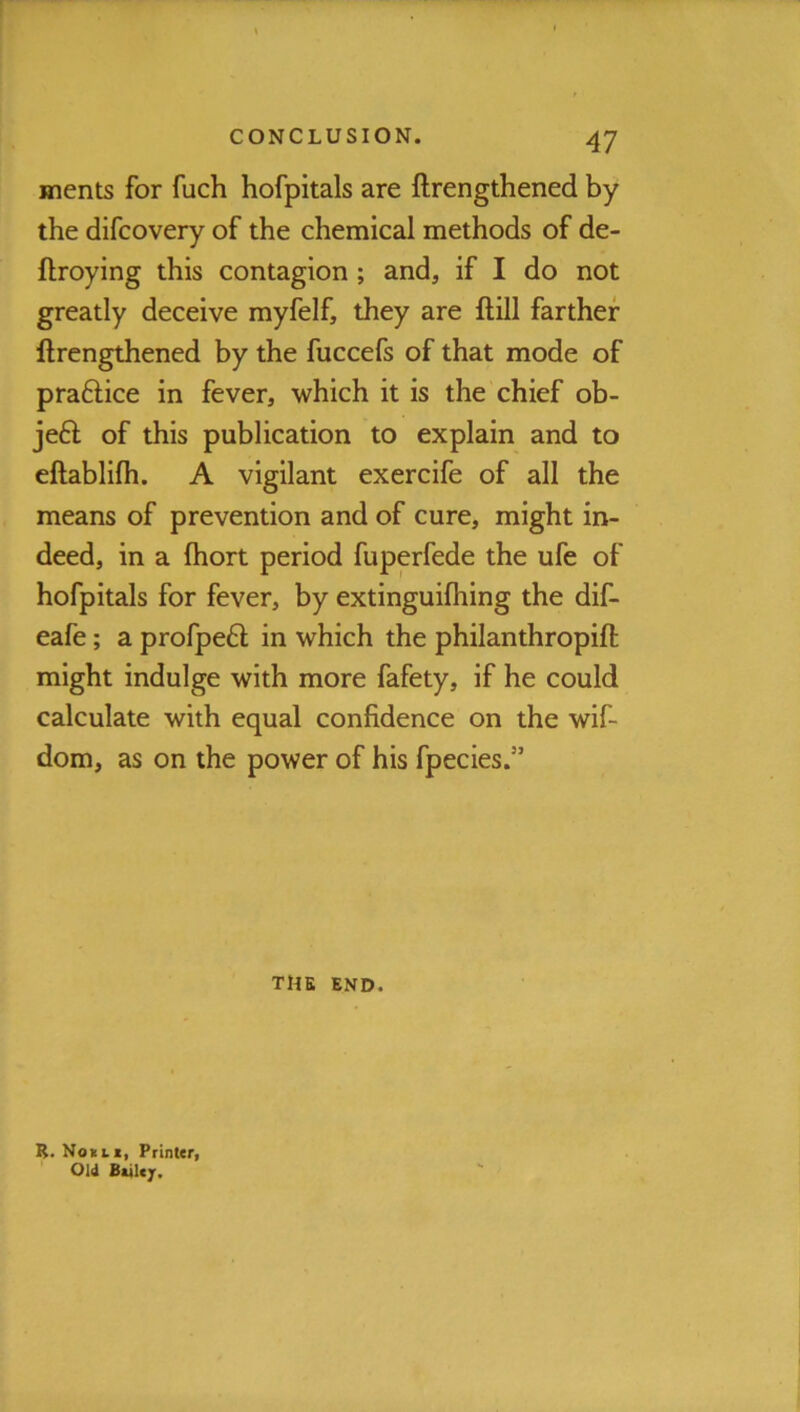 inents for fuch hofpitals are ftrengthened by the difcovery of the chemical methods of de- ftroying this contagion ; and, if I do not greatly deceive myfelf, they are ftill farther ftrengthened by the fuccefs of that mode of praftice in fever, which it is the chief ob- jeft of this publication to explain and to eftablifii. A vigilant exercife of all the means of prevention and of cure, might in- deed, in a Ihort period fuperfede the ufe of hofpitals for fever, by extinguiftiing the dif- eafe; a profpeft in which the philanthropift might indulge with more fafety, if he could calculate with equal confidence on the wif- dom, as on the power of his fpecies.” THE END. R. Not LX, Printer, Old Ballejr.