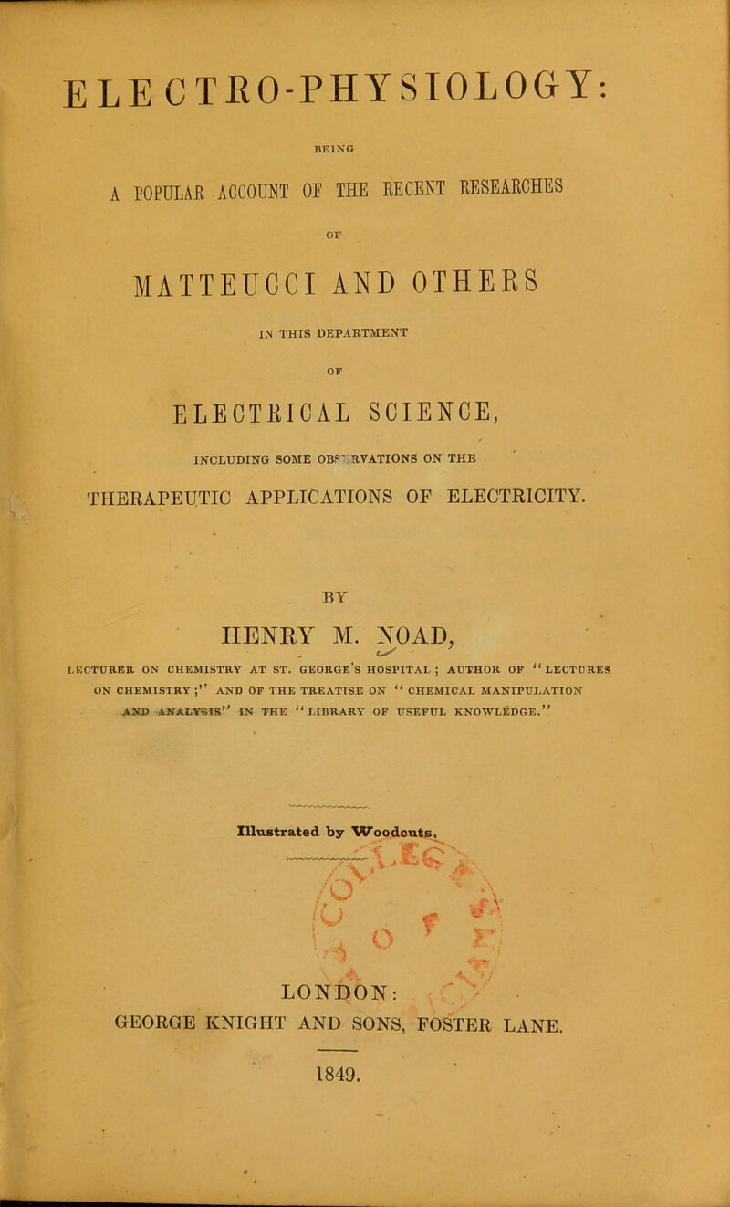ELECTRO-PHYSIOLOGY: BEIXG A POPULAR ACCOUNT OF THE RECENT RESEARCHES MATTEDCCI AND OTHERS IN THIS DEPARTMENT ELECTRICAL SCIENCE, INCLUDING SOME OBP' RVATIONS ON THE THERAPEUTIC APPLICATIONS OF ELECTRICITY. BY HENEY M. NOAD, LECTURER ON CHEMISTRY AT ST. GEORGe's HOSPITAL ; AUTHOR OF “LECTURES ON chemistry;’’ and Of the treatise on “ chemical MANIPULATION AND analysis’’ IN THE “LIBRARY OF USEFUL KNOWLEDGE.” ZlluBtrated by ^Voodcuts, , ' r\ jU f « '.u o ^ r: * LONDON: , GEORGE KNIGHT AND SONS, FOSTER LANE. 1849.