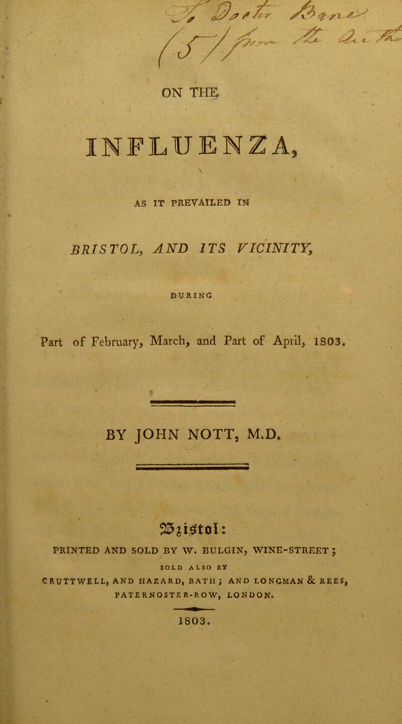 INFLUENZA, AS IT PREVAILED IN BRISTOL, AND ITS VICINITY, DURING Part of February, March, and Part of April, 1803. | BY JOHN NOTT, M.D. Wiimu PRINTED AND SOLD EY W. EULGIN, WINE-STREET J SOLD ALSO BY GRUTTWELL, AND HAZARD, BATH J AND LONGMAN & REES, TATERNOSTER-ROW, LONDON. 1803.