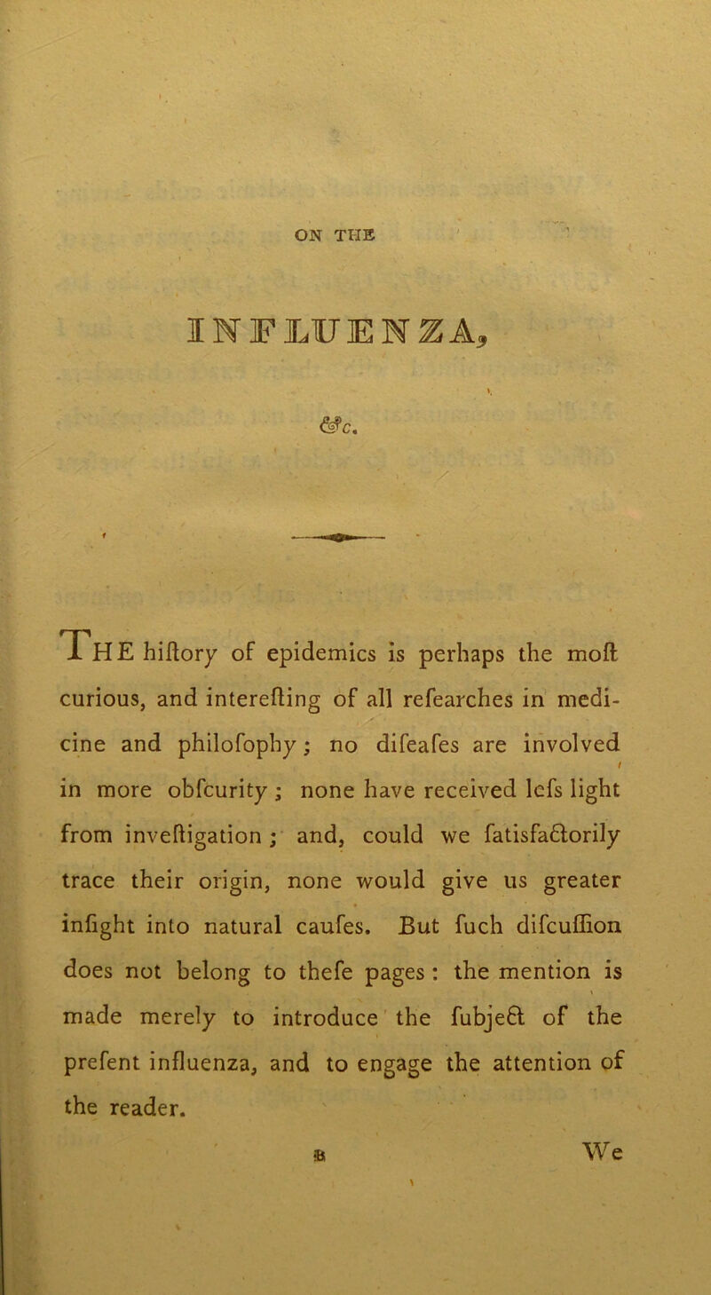 INFLUENZA, &c. y Th E hiftory of epidemics is perhaps the moft curious, and interefling of all refearches in medi- : . . . cine and philofophy; no difeafes are involved i in more obfcurity ; none have received lcfs light from inveftigation ; and, could we fatisfa&orily trace their origin, none would give us greater infight into natural caufes. But fuch difcuffion does not belong to thefe pages: the mention is made merely to introduce the fubjeQ; of the prefent influenza, and to engage the attention of the reader. We •a