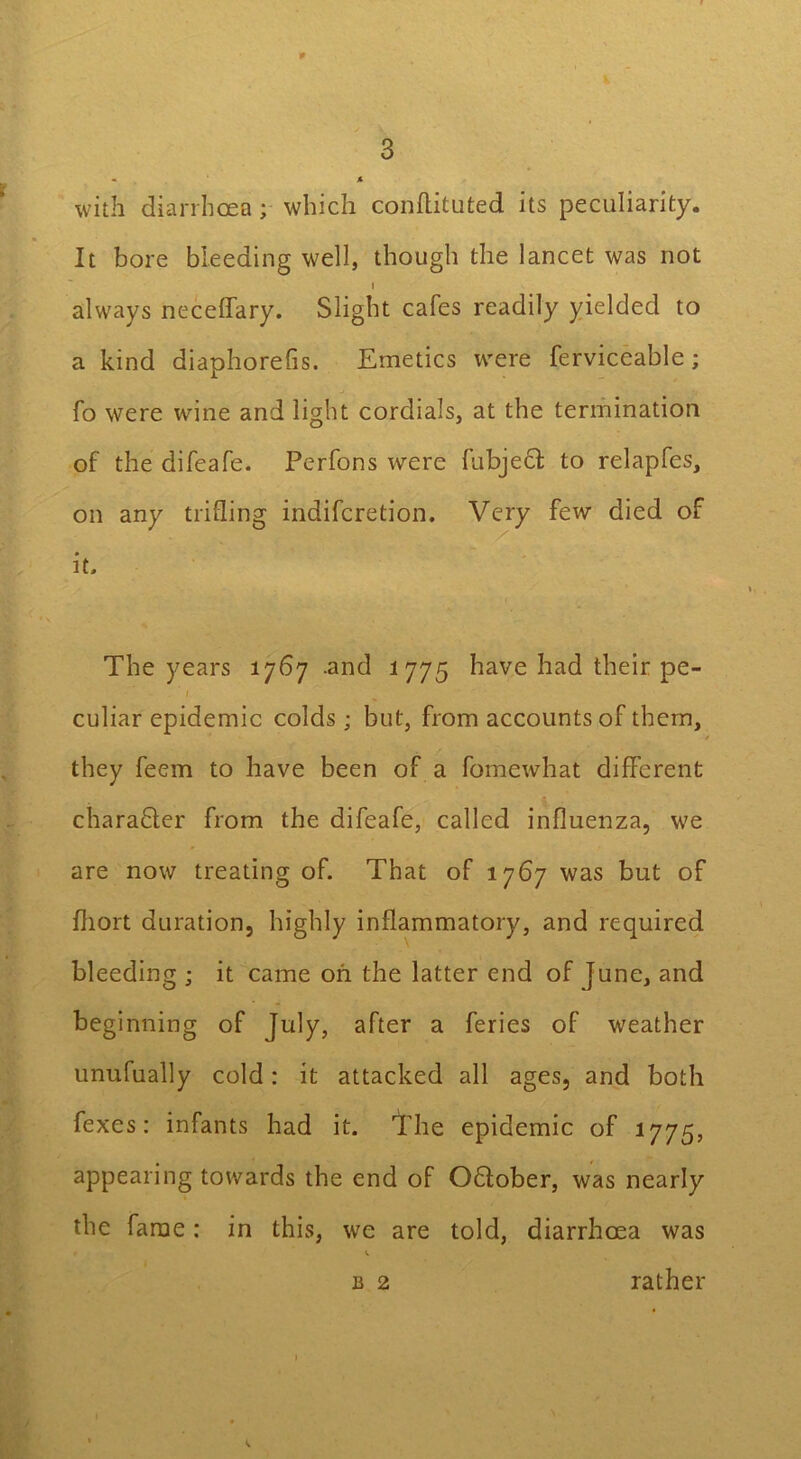 0 3 < A with diarrhoea; which conftituted its peculiarity. It bore bleeding well, though the lancet was not I always neceffary. Slight cafes readily yielded to a kind diaphorefis. Emetics were ferviceable; fo were w7ine and light cordials, at the termination of the difeafe. Perfons were fubjecl to relapfcs, on any trifling indifcretion. Very few died of it. The years 1767 .and 1775 have had their pe- ' ( culiar epidemic colds ; but, from accounts of them, they feem to have been of a fomewhat different charabter from the difeafe, called influenza, we are now treating of. That of 1767 was but of fliort duration, highly inflammatory, and required bleeding ; it came oh the latter end of June, and beginning of July, after a feries of weather unufually cold: it attacked all ages, and both fexes: infants had it. The epidemic of 1775, appearing towards the end of October, was nearly the fame: in this, we are told, diarrhoea was b 2 rather