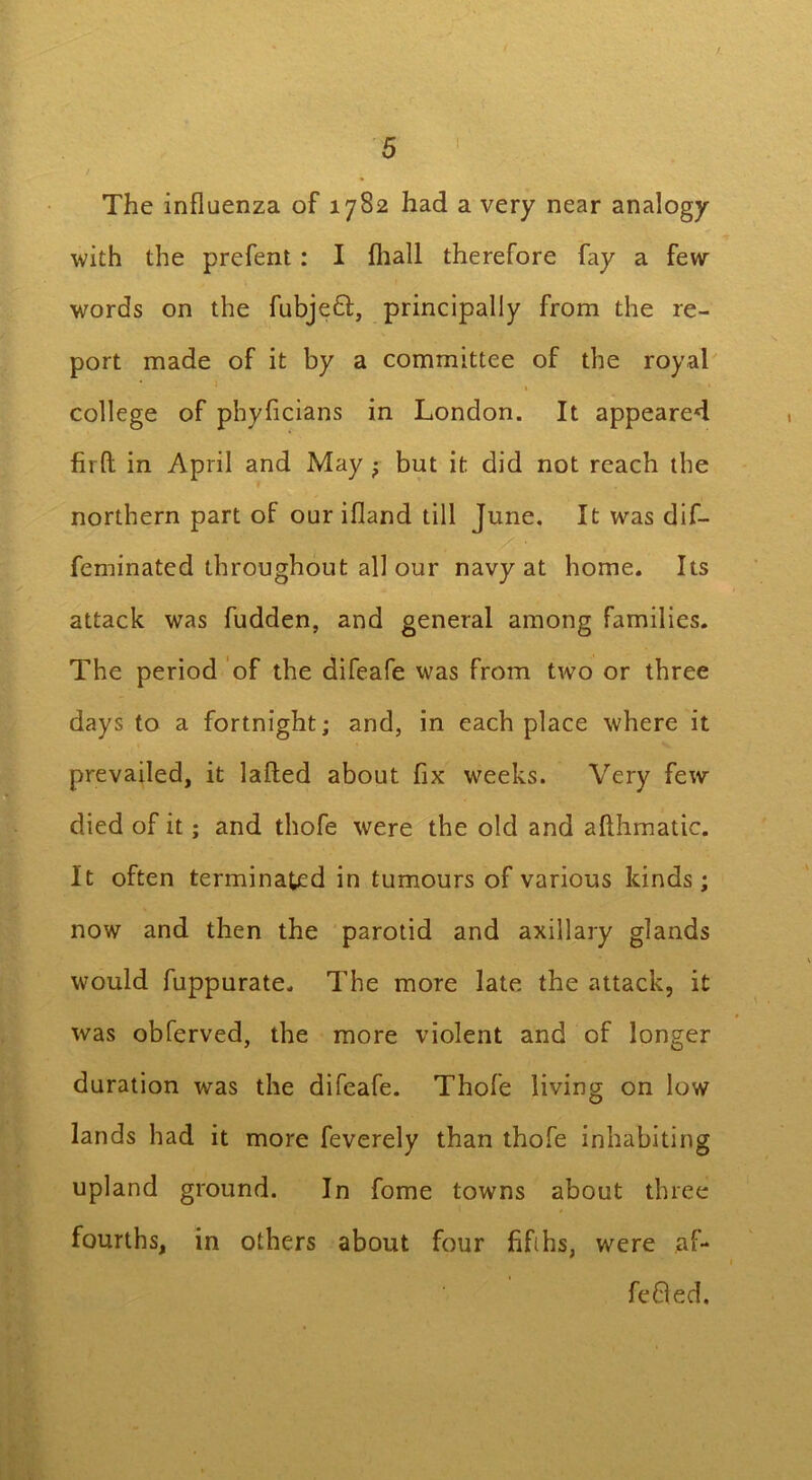 L 5 The influenza of 17S2 had a very near analogy with the prefent: I fhall therefore fay a few words on the fubjeft, principally from the re- port made of it by a committee of the royal • . college of phyficians in London. It appeared fir ft in April and May ; but it did not reach the northern part of our ifland till June. It was dif- feminated throughout all our navy at home. Its attack was fudden, and general among families. The period of the difeafe was from two or three days to a fortnight; and, in each place where it prevailed, it lafted about fix weeks. Very few died of it; and thofe were the old and afthmatic. It often terminated in tumours of various kinds; now and then the parotid and axillary glands would fuppurate. The more late the attack, it was obferved, the more violent and of longer duration was the difeafe. Thofe living on low lands had it more feverely than thofe inhabiting upland ground. In fome towns about three fourths, in others about four fifths, were af- fefted.