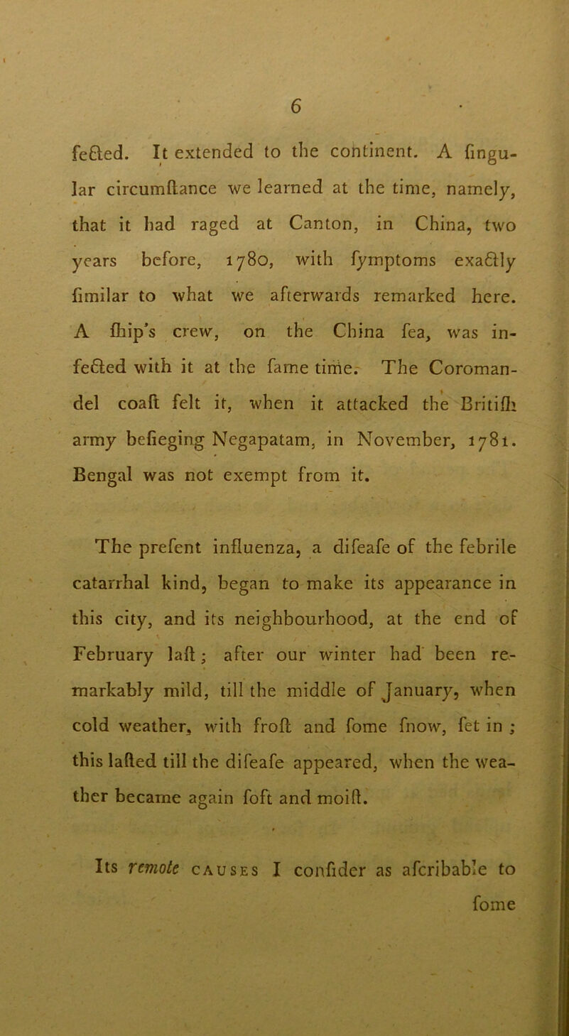 fe&ed. It extended to the continent. A fingu- lar circumftance we learned at the time, namely, that it had raged at Canton, in China, two years before, 1780, with fyrnptoms exa&ly fimilar to what we afterwards remarked here. A ihip’s crew, on the China fea, was in- fe£Ied with it at the fame tirrie. The Coroman- del coaft felt it, when it attacked the Britifli army befieging Negapatam, in November, 1781. Bengal was not exempt from it. The prefent influenza, a difeafe of the febrile catarrhal kind, began to make its appearance in this city, and its neighbourhood, at the end of February laft; after our winter had been re- markably mild, till the middle of January, when cold weather, with froft and fome fnow, fet in ; this laded till the difeafe appeared, when the wea- ther became again foft and moifl. Its remote causes I confider as afcribable to fome