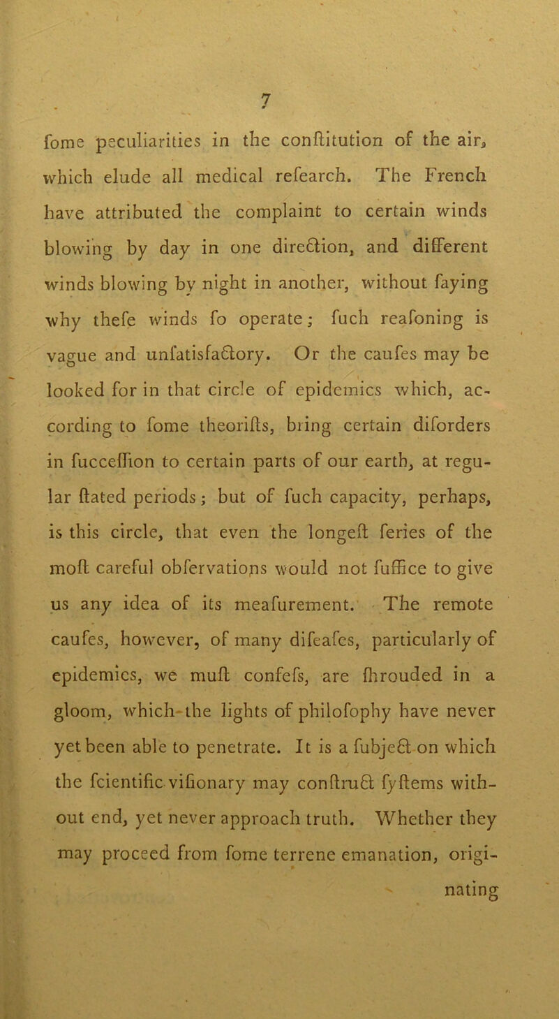 fome peculiarities in the conditution of the air, which elude all medical refearch. The French have attributed the complaint to certain winds blowing by day in one diredlion, and different winds blowing bv night in another, without faying why thefe winds fo operate; fuch reafoning is vague and unfatisfadlory. Or the caufes may be ' S'- ‘ . .'' x’. looked for in that circle of epidemics which, ac- cording to fome theorifts, bring certain diforders in fuccelfion to certain parts of our earth, at regu- lar dated periods; but of fuch capacity, perhaps, is this circle, that even the longed feries of the mod careful obfervatiops would not fuffice to give us any idea of its meafurement. The remote caufes, however, of many difeafes, particularly of epidemics, we mud confefs, are fhrouded in a gloom, which the lights of philofophy have never yet been able to penetrate. It is a fubjedt on which the fcientidc vifionary may condrudl fydems with- out end, yet never approach truth. Whether they may proceed from fome terrene emanation, origi- nating