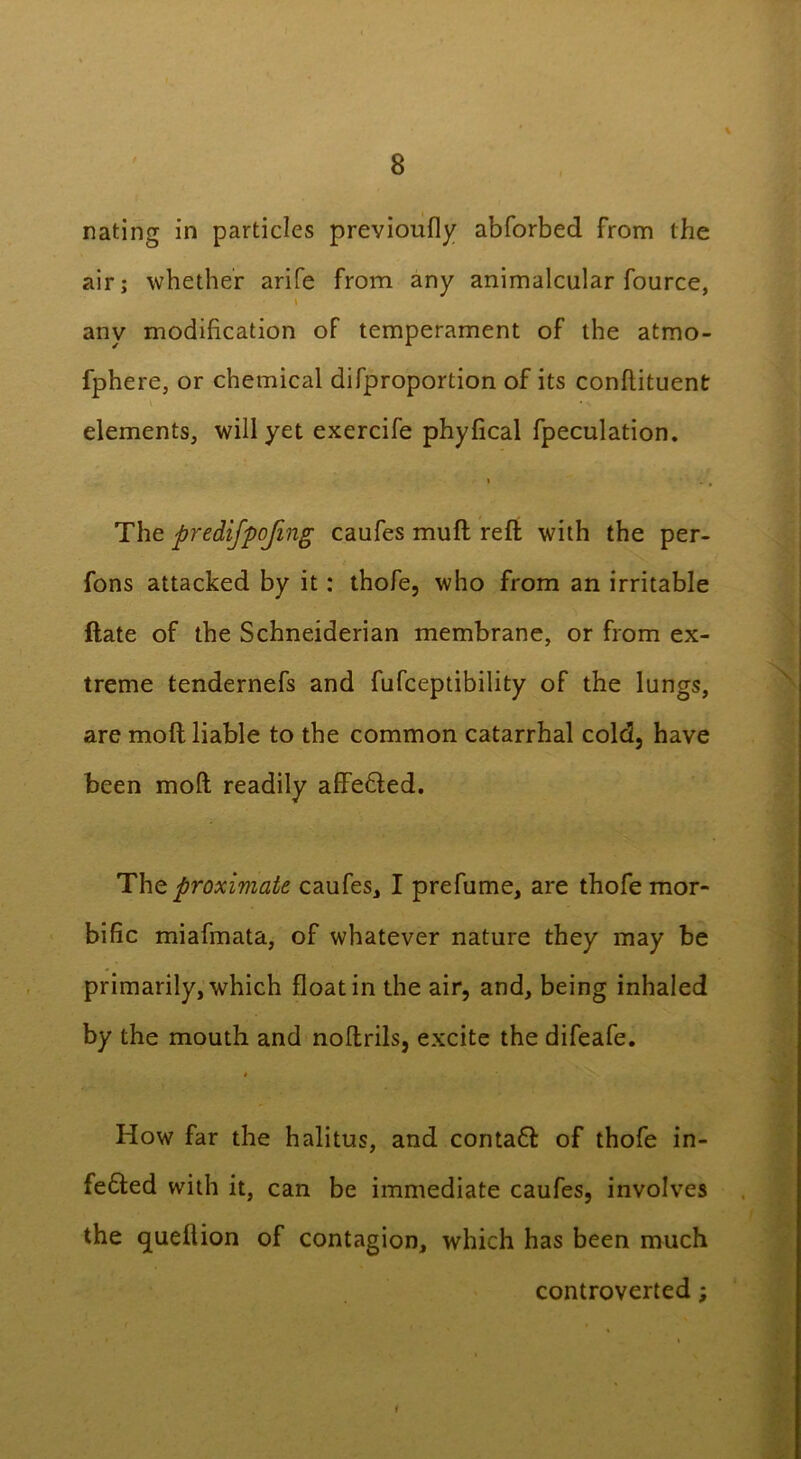 nating in particles previoufly abforbed from the air; whether arife from any animalcular fource, \ any modification of temperament of the atmo- fphere, or chemical difproportion of its conflituent • % elements, will yet exercife phyfical fpeculation. * . , The predifpofing caufes muft reft with the per- fons attacked by it: thofe, who from an irritable ftate of the Schneiderian membrane, or from ex- treme tendernefs and fufceptibility of the lungs, are moft liable to the common catarrhal cold, have been moft readily affefted. The proximate, caufes, I prefume, are thofe mor- bific miafmata, of whatever nature they may be primarily, which float in the air, and, being inhaled by the mouth and noftrils, excite the difeafe. * How far the halitus, and contaft of thofe in- fe&ed with it, can be immediate caufes, involves the queflion of contagion, which has been much controverted;