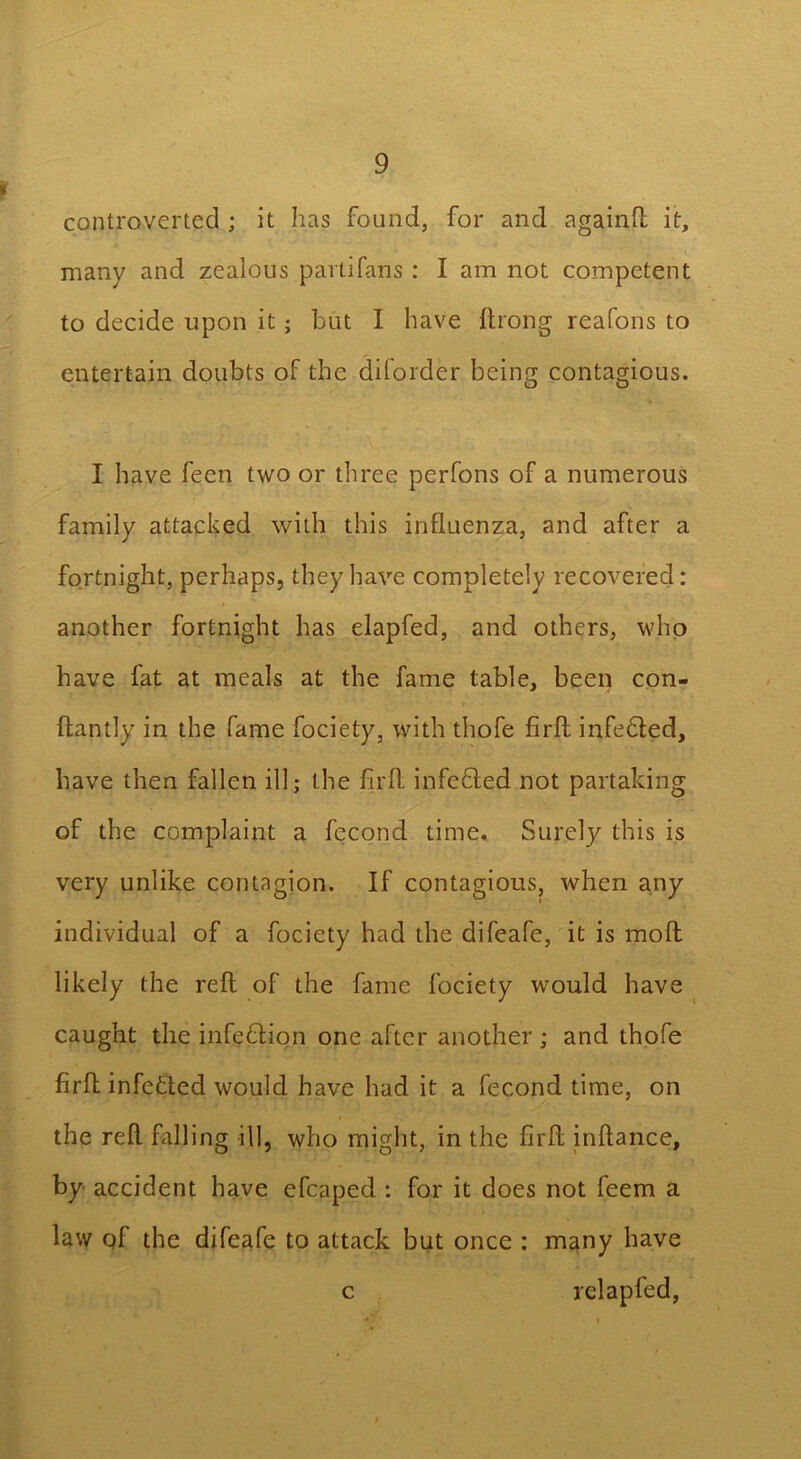 « controverted ; it has found, for and again!! it, many and zealous parti fans : I am not competent to decide upon it; but I have Arong reafons to entertain doubts of the diforder being contagious. I have feen two or three perfons of a numerous family attacked with this influenza, and after a fortnight, perhaps, they have completely recovered: another fortnight has elapfed, and others, who have fat at meals at the fame table, been con- ftantly in the fame fociety, with thofe firft infedted, have then fallen ill; the fir A infedted not partaking of the complaint a fecond time. Surely this is very unlike contagion. If contagious, when any individual of a fociety had the difeafe, it is mo A likely the reA of the fame fociety would have caught the infedtion one after another ; and thofe firA infedted would have had it a fecond time, on the reA falling ill, who might, in the firA inAance, by accident have efcaped : for it does not feem a law of the difeafe to attack but once : many have c relapfed,