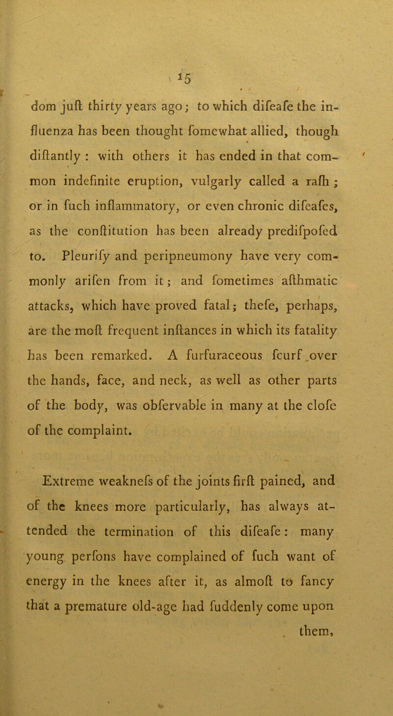 I’’- ~ dom juft thirty years ago; to which difeafe the in- fluenza has been thought fomewhat allied, though diftantly : with others it has ended in that com- mon indefinite eruption, vulgarly called a rafli; or in fuch inflammatory, or even chronic difeafes, as the conllitution has been already predifpofed to. Pleurify and peripneumony have very com- monly arifen from it; and fometimes afthmatic attacks, which have proved fatal; thefe, perhaps, are the moft frequent inftances in which its fatality has been remarked. A furfuraceous fcurf,over the hands, face, and neck, as well as other parts of the body, was obfervable in many at the clofe of the complaint. Extreme weaknefs of the joints firft pained, and of the knees more particularly, has always at- tended the termination of this difeafe: many young perfons have complained of fuch want of energy in the knees after it, as almoft to fancy that a premature old-age had fuddenly come upon them.