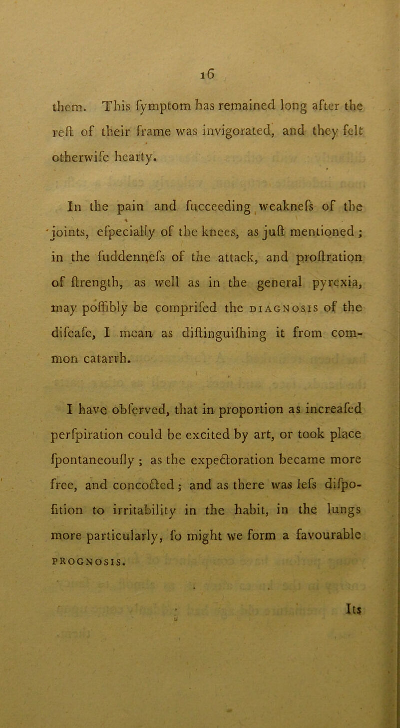 them. This fymptom has remained long after the red of their frame was invigorated, and they felt otherwife hearty. In the pain and fucceeding weaknefs of the 'joints, efpecially of the knees, as juft mentioned; in the fuddenr^efs of the attack, and proftration of ftrength, as well as in the general pyrexia, may poffibly be comprifed the diagnosis of the difeafe, I mean as diftinguifhing it from com- mon catarrh. I have obferved, that in proportion as increafed perfpiration could be excited by art, or took place fpontaneoufly ; as the expedloration became more free, and concoftcd; and as there was lefs difpo- fition to irritabilitv in the habit, in the lungs more particularly, fo might we form a favourable prognosis. Its