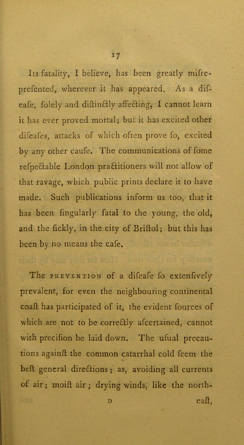 \ *7 Its fatality, I believe, has been greatly mifre- prefented, wherever it has appeared. As a dif- eafe, folely and diftinftly affe&ing, I cannot learn it has ever proved mortal; but it has excited other difeafes, attacks of which often prove fo, excited by any other caufe. The communications of fome refpe&able London praflitioners will not allow of that ravage, which public prints declare it to have / made. Such publications inform us too, that it has been Angularly fatal to the young, the old, and the fickly, in the city of Briftol; but this has been by no means the cafe. The prevention of a difeafe fo extenfively prevalent, for even the neighbouring continental coall has participated of it, the evident fources of which are not to be corre&ly afcertained, cannot with precifion be laid down. The ufual precau- tions againft the common catarrhal cold feem the bell general diredlions; as, avoiding all currents of air; moill air; drying winds, like the north- d eall,