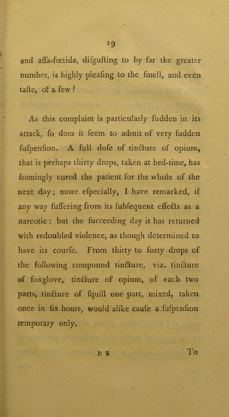 and affa-foetida, difgufting to by far the greater number, is highly plealing to the fmell, and even tafte, of a few ? As this complaint is particularly fudden in its attack, fo does it feem to admit of very fudden fufpenfion. A full dofe of tin&ure of opium, that is perhaps thirty drops, taken at bed-time, has feemingly cured the patient for the whole of the next day; more efpecially, I have remarked, if any way fuffering from its fubfequent effefts as a narcotic : but the fucceeding day it has returned with redoubled violence, as though determined to have its courfe. From thirty to forty drops of i the following compound tinfture, viz. tinflure of foxglove, tin&ure of opium, of each two parts, tinflure of fquill one part, mixed, taken once in fix hours, would alike caufe a fufpenfion temporary only. d 2 To