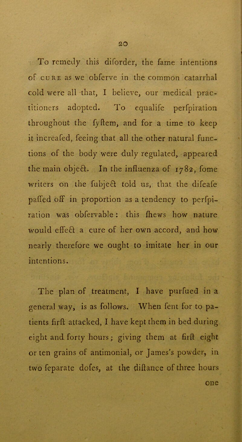 To remedy this diforder, the fame intentions of cure as we obferve in the common catarrhal cold were all that, I believe, our medical prac- titioners adopted. To equalife perfpiration throughout the fyftem, and for a time to keep it increafed, feeing that all the other natural func- tions of the body were duly regulated, appeared the main objefl. In the influenza of 1782, fome writers on the fubjefit told us, that the difeafe paffed off in proportion as a tendency to perfpi- ration was obfervable: this fhews how nature would effeft a cure of her own accord, and how nearly therefore we ought to imitate her in our intentions. The plan of treatment, I have purfued in a general way, is as follows. When fent for to pa- tients firft attacked, I have kept them in bed during eight and forty hours; giving them at firft eight or ten grains of antimonial, or James's powder, in two feparate dofes, at the diftance of three hours one