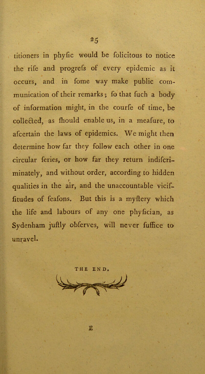 titioners in phylic would be folicitous to notice the rife and progrefs of every epidemic as it M occurs, and in fome way make public com- munication of their remarks; fo that fuch a body of information might, in the courfe of time, be collected, as fliould enable us, in a meafure, to afcertain the laws of epidemics. We might then determine how far they follow each other in one circular feries, or how far they return indifcri— minately, and without order, according to hidden qualities in the air, and the unaccountable vicif- fitudes of feafons. But this is a myltery which the life and labours of any one phyfician, as Sydenham juftly obferves, will never fuffice to unravel. THE END E I