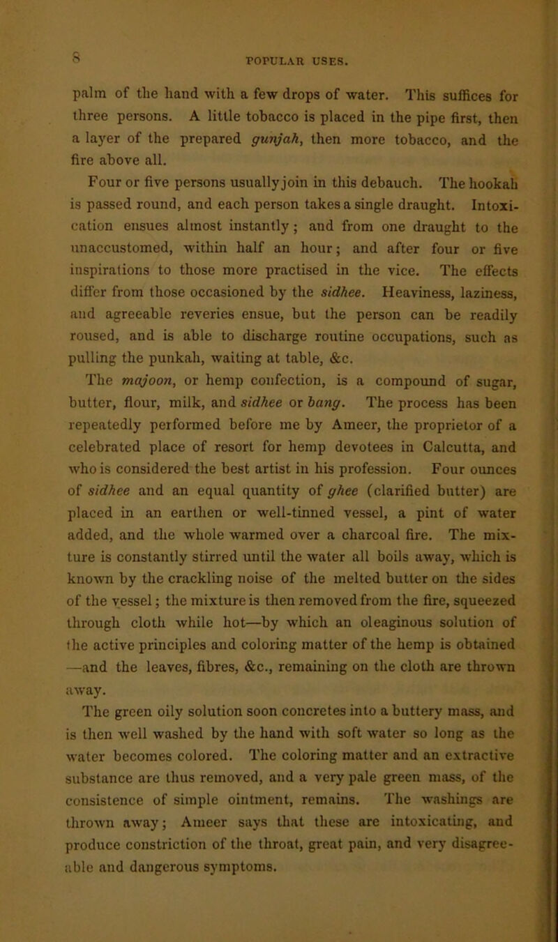 s palm of the hand with a few drops of water. This suffices for three persons. A little tobacco is placed in the pipe first, then a layer of the prepared gwijah, then more tobacco, and the fire above all. Four or five persons usuallyjoin in this debauch. The hookah is passed round, and each person takes a single draught. Intoxi- cation ensues almost instantly; and from one draught to the unaccustomed, within half an hour; and after four or five inspirations to those more practised in the vice. The effects differ from those occasioned by the sidhee. Heaviness, laziness, and agreeable reveries ensue, but the person can be readily roused, and is able to discharge routine occupations, such as pulling the punkah, waiting at table, &c. The majoon, or hemp confection, is a compound of sugar, butter, flour, milk, and sidhee or bang. The process has been repeatedly performed before me by Ameer, the proprietor of a celebrated place of resort for hemp devotees in Calcutta, and who is considered the best artist in his profession. Four ounces of sidhee and an equal quantity of ghee (clarified butter) are placed in an earthen or well-tinned vessel, a pint of water added, and the whole warmed over a charcoal fire. The mix- ture is constantly stirred until the water all boils away, which is known by the crackling noise of the melted butter on the sides of the vessel; the mixture is then removed from the fire, squeezed through cloth while hot—by which an oleaginous solution of the active principles and coloring matter of the hemp is obtained —and the leaves, fibres, &c., remaining on the cloth are thrown away. The green oily solution soon concretes into a buttery mass, and is then well washed by the hand with soft water so long as the water becomes colored. The coloring matter and an extractive substance are thus removed, and a very pale green mass, of the consistence of simple ointment, remains. The washings are thrown away; Ameer says that these are intoxicating, and produce constriction of the throat, great pain, and very disagree- able and dangerous symptoms.