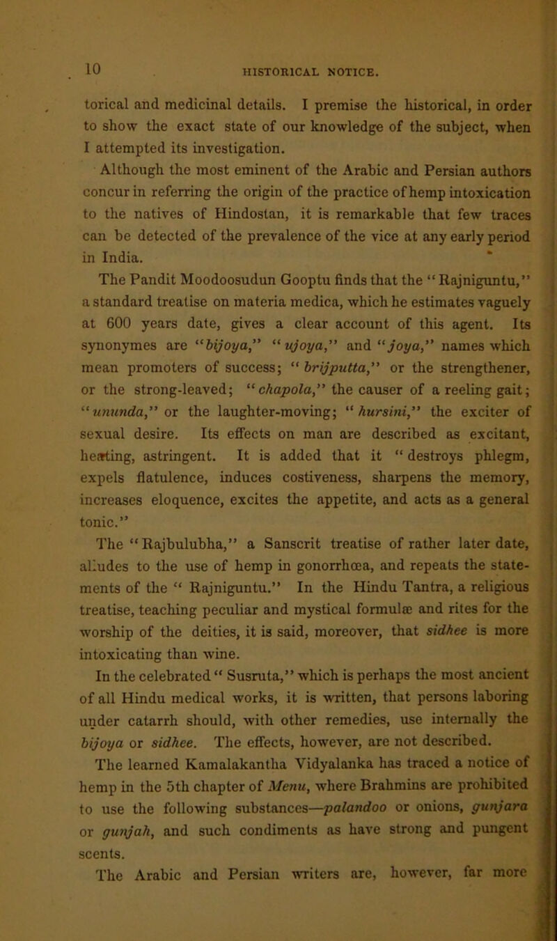 torical and medicinal details. I premise the historical, in order to show the exact state of our knowledge of the subject, when I attempted its investigation. Although the most eminent of the Arabic and Persian authors concur in referring the origin of the practice of hemp intoxication to the natives of Hindostan, it is remarkable that few traces can be detected of the prevalence of the vice at any early period in India. The Pandit Moodoosudun Gooptu finds that the “Rajniguntu,” a standard treatise on materia medica, which he estimates vaguely at 600 years date, gives a clear account of this agent. Its synonymes are “bijoy a,” “ ujoya,” and “joy a,” names which mean promoters of success; “ brijputta,” or the strengthener, or the strong-leaved; “ chapola,” the causer of a reeling gait; “ununda,” or the laughter-moving; “ hursini,” the exciter of sexual desire. Its effects on man are described as excitant, hearting, astringent. It is added that it “ destroys phlegm, expels flatulence, induces costiveness, sharpens the memory, increases eloquence, excites the appetite, and acts as a general tonic.” The “Rajbulubha,” a Sanscrit treatise of rather later date, alludes to the use of hemp in gonorrhoea, and repeats the state- ments of the “ Rajniguntu.” In the Hindu Tantra, a religious treatise, teaching peculiar and mystical formula; and rites for the worship of the deities, it is said, moreover, that sidhee is more intoxicating than wine. In the celebrated “ Susruta,” which is perhaps the most ancient of all Hindu medical works, it is written, that persons laboring under catarrh should, with other remedies, use internally the bijoya or sidhee. The effects, however, are not described. The learned Kamalakantlia Vidyalanka has traced a notice of hemp in the 5th chapter of Menu, where Brahmins are prohibited to use the following substances—palandoo or onions, gunjara or gunjali, and such condiments as have strong and pungent scents. The Arabic and Persian writers are, however, far more