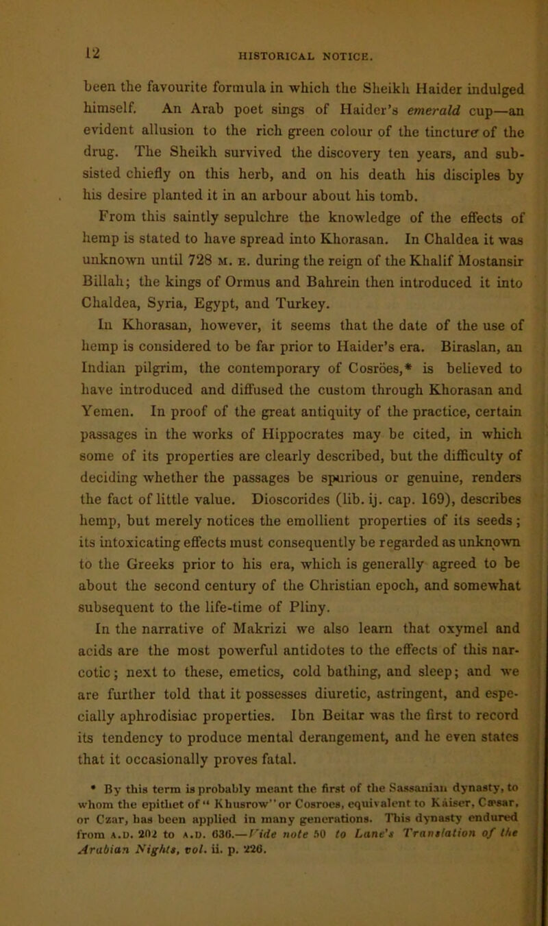 been the favourite formula in which the Sheikh Haider indulged himself. An Arab poet sings of Haider’s emerald cup—an evident allusion to the rich green colour of the tincture of the drug. The Sheikh survived the discovery ten years, and sub- sisted chiefly on this herb, and on his death his disciples by his desire planted it in an arbour about his tomb. From this saintly sepulchre the knowledge of the effects of hemp is stated to have spread into Khorasan. In Chaldea it was unknown until 728 m. e. during the reign of the Khalif Mostansir Billali; the kings of Onnus and Bahrein then introduced it into Chaldea, Syria, Egypt, and Turkey. In Khorasan, however, it seems that the date of the use of hemp is considered to be far prior to Haider’s era. Biraslan, an Indian pilgrim, the contemporary of Cosroes,* is believed to have introduced and diffused the custom through Khorasan and Yemen. In proof of the great antiquity of the practice, certain passages in the works of Hippocrates may be cited, in which some of its properties are clearly described, but the difficulty of deciding whether the passages be spurious or genuine, renders the fact of little value. Dioscorides (lib. ij. cap. 169), describes hemp, but merely notices the emollient properties of its seeds; its intoxicating effects must consequently be regarded as unknown to the Greeks prior to his era, which is generally agreed to be about the second century of the Christian epoch, and somewhat subsequent to the life-time of Pliny. In the narrative of Makrizi we also learn that oxymel and acids are the most powerful antidotes to the effects of this nar- cotic ; next to these, emetics, cold bathing, and sleep; and we are further told that it possesses diuretic, astringent, and espe- cially aphrodisiac properties. Ibn Beitar was the first to record its tendency to produce mental derangement, and he even states that it occasionally proves fatal. • By this terra is probably meant the first of the Sassaniau dynasty, to whom the epithet of “ Khusrowor Cosroes, equivalent to Kiiiser, Ca>sar, or Czar, has been applied in many generations. This dynasty endured from a.d. 202 to a.d. 63(1.—Vide note SO to Lane’s Translation of the Arabian Nights, vol. ii. p. 226.