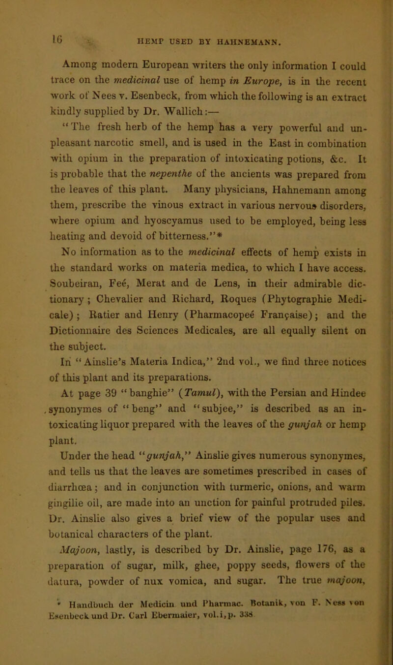 HEMP USED BY HAHNEMANN. Among modern European writers the only information I could trace on the medicinal use of hemp in Europe, is in the recent work of Nees v. Esenbeck, from which the following is an extract kindly supplied by Dr. Wallicli:— “The fresh herb of the hemp has a very powerful and un- pleasant narcotic smell, and is used in the East in combination with opium in the preparation of intoxicating potions, &c. It is probable that the nepenthe of the ancients was prepared from the leaves of this plant. Many physicians, Hahnemann among them, prescribe the vinous extract in various nervous disorders, where opium and hyoscyamus used to be employed, being less heating and devoid of bitterness.”* No information as to the medicinal effects of hemp exists in the standard works on materia medica, to which I have access. Soubeiran, Fee, Merat and de Lens, in their admirable dic- tionary ; Chevalier and Richard, Roques (Phytographie Medi- cale) ; Ratier and Henry (Pharmacopee Fran9aise); and the Dictionnaire des Sciences Medicales, are all equally silent on the subject. In “ Ainslie’s Materia Indica,” 2nd vol., we find three notices of this plant and its preparations. At page 39 “banghie” (Tamul), with the Persian and Hindee synonymes of “ beng” and “subjee,” is described as an in- toxicating liquor prepared with the leaves of the gunjah or hemp plant. Under the head “gunjah” Ainslie gives numerous synonymes, and tells us that the leaves are sometimes prescribed in cases of diarrhoea; and in conjunction with turmeric, onions, and warm gingilie oil, are made into an unction for painful protruded piles. Dr. Ainslie also gives a brief view of the popular uses and botanical characters of the plant. Majoon, lastly, is described by Dr. Ainslie, page 176, as a preparation of sugar, milk, ghee, poppy seeds, flowers of the datura, powder of nux vomica, and sugar. The true majoon, • Handbuch der Medicin und I’harmac. Rotanik, von F. Ness >on Esenbeck. und Ur. Carl Ebermaier, vol.i.p. 33S