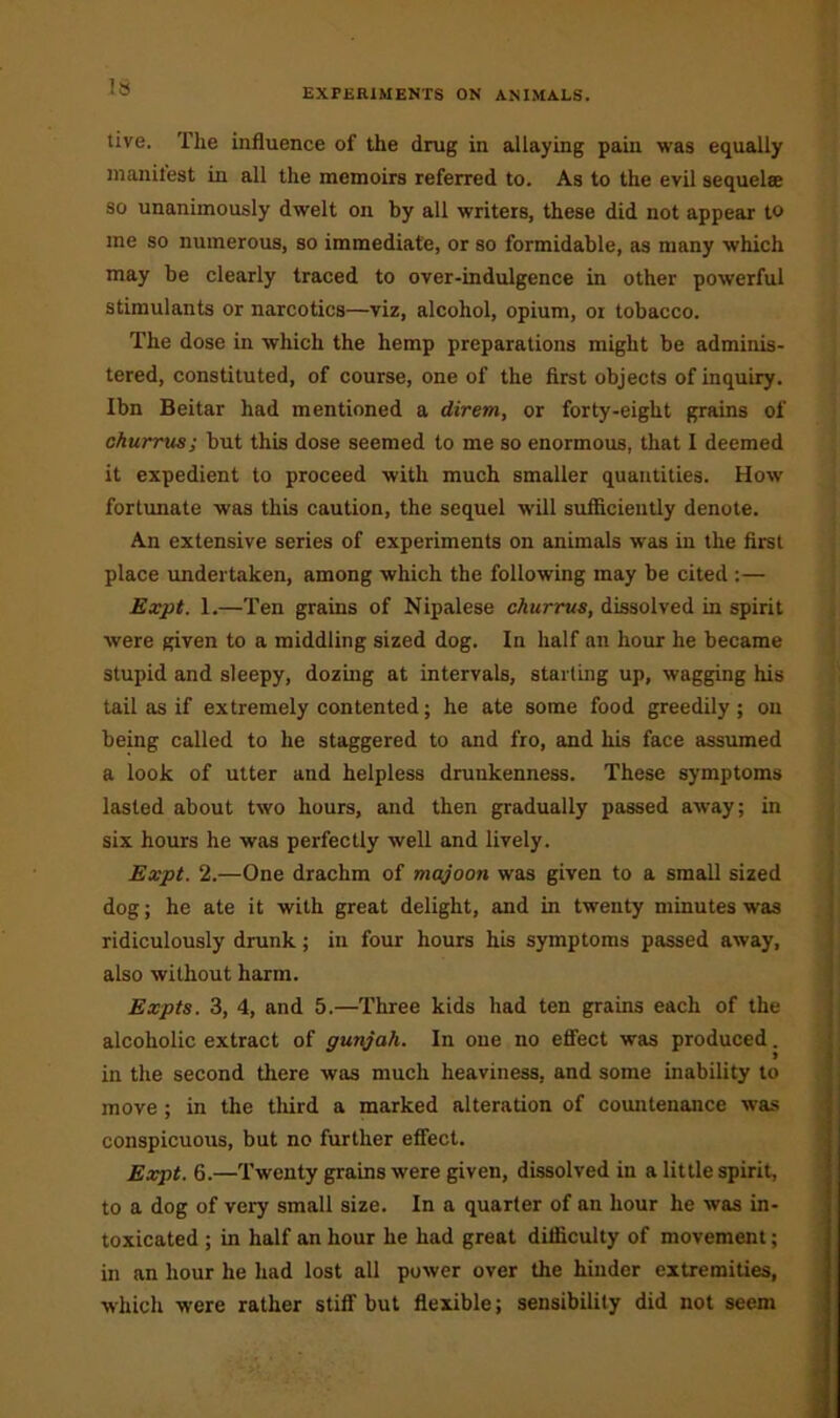 tive. The influence of the drug in allaying pain was equally manifest in all the memoirs referred to. As to the evil sequelae so unanimously dwelt on by all writers, these did not appear to me so numerous, so immediate, or so formidable, as many which may be clearly traced to over-indulgence in other powerful stimulants or narcotics—viz, alcohol, opium, or tobacco. The dose in which the hemp preparations might be adminis- tered, constituted, of course, one of the first objects of inquiry. Ibn Beitar had mentioned a direm, or forty-eight grains of churrus; but this dose seemed to me so enormous, that I deemed it expedient to proceed with much smaller quantities. How fortunate was this caution, the sequel will sufficiently denote. An extensive series of experiments on animals was in the first place undertaken, among which the following may be cited :— Expt. 1.—Ten grains of Nipalese churrus, dissolved in spirit were given to a middling sized dog. In half an hour he became stupid and sleepy, dozing at intervals, starling up, wagging his tail as if extremely contented; he ate some food greedily; on being called to he staggered to and fro, and his face assumed a look of utter and helpless drunkenness. These symptoms lasted about two hours, and then gradually passed away; in six hours he was perfectly well and lively. Expt. 2.—One drachm of majoon was given to a small sized dog; he ate it with great delight, and in twenty minutes was ridiculously drunk; in four hours his symptoms passed away, also without harm. Expts. 3, 4, and 5.—Three kids had ten grains each of the alcoholic extract of gunjah. In one no effect was produced. in the second there was much heaviness, and some inability to move ; in the third a marked alteration of countenance was conspicuous, but no further effect. Expt. 6.—Twenty grains were given, dissolved in a little spirit, to a dog of very small size. In a quarter of an hour he was in- toxicated ; in half an hour he had great difficulty of movement; in an hour he had lost all power over the hinder extremities, which were rather stiff but flexible; sensibility did not seem .....