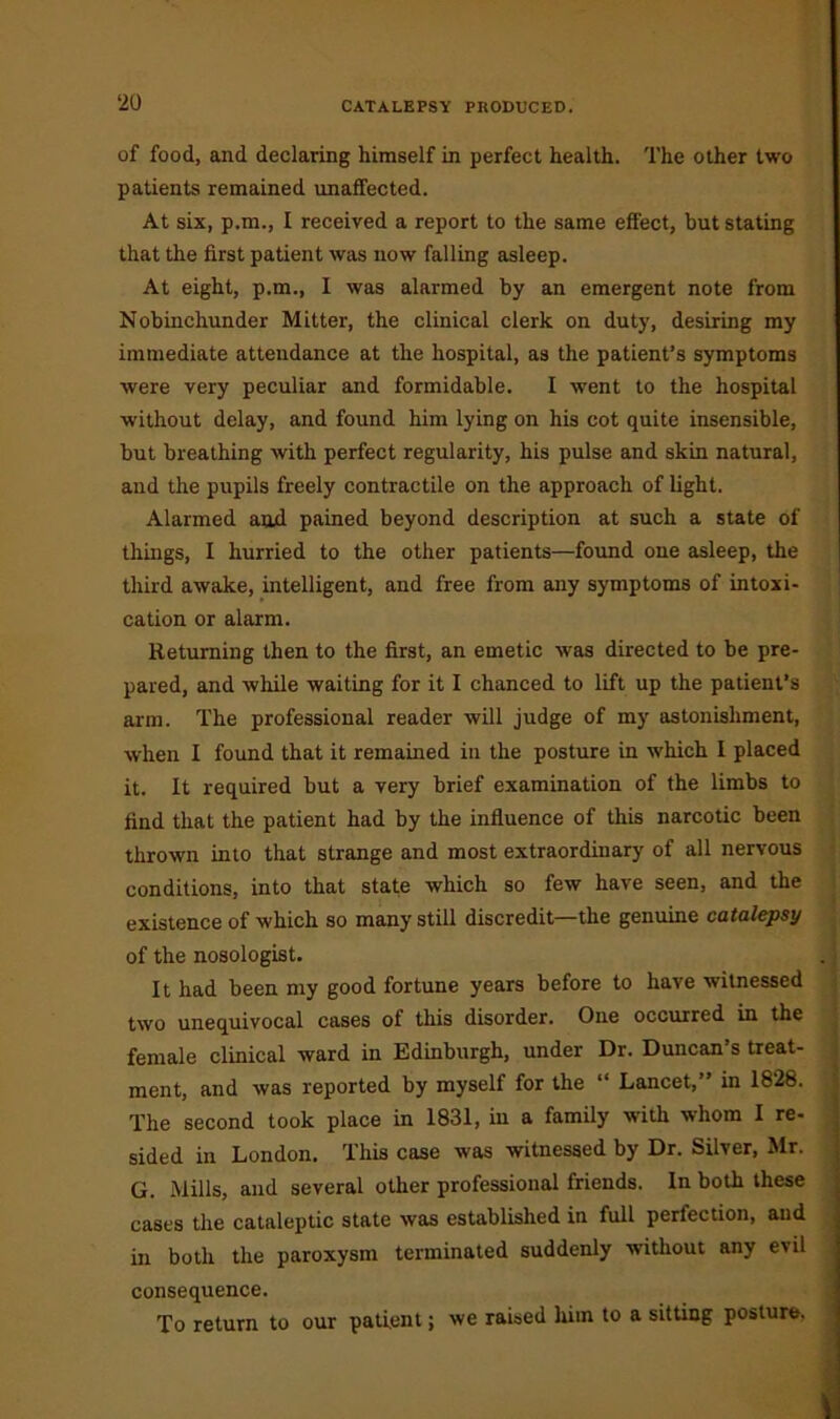 of food, and declaring himself in perfect health. The other two patients remained unaffected. At six, p.m., I received a report to the same effect, but stating that the first patient was now falling asleep. At eight, p.m., I was alarmed by an emergent note from Nobinchunder Mitter, the clinical clerk on duty, desiring my immediate attendance at the hospital, as the patient’s symptoms were very peculiar and formidable. I went to the hospital without delay, and found him lying on his cot quite insensible, but breathing with perfect regularity, his pulse and skin natural, and the pupils freely contractile on the approach of light. Alarmed and pained beyond description at such a state of things, I hurried to the other patients—found one asleep, the third awake, intelligent, and free from any symptoms of intoxi- cation or alarm. Returning then to the first, an emetic was directed to be pre- pared, and while waiting for it I chanced to lift up the patient’s arm. The professional reader will judge of my astonishment, when I found that it remained in the posture in which I placed it. It required but a very brief examination of the limbs to find that the patient had by the influence of this narcotic been thrown into that strange and most extraordinary of all nervous conditions, into that state which so few have seen, and the existence of which so many still discredit—the genuine catalepsy of the nosologist. It had been my good fortune years before to have witnessed two unequivocal cases of this disorder. One occurred in the female clinical ward in Edinburgh, under Dr. Duncan’s treat- ment, and was reported by myself for the “ Lancet,” in 1828. The second took place in 1831, in a family with whom I re- sided in London. This case was witnessed by Dr. Silver, Mr. G. Mills, and several other professional friends. In both these cases the cataleptic state was established in full perfection, and in both the paroxysm terminated suddenly without any evil consequence. To return to our patient; we raised him to a sitting posture.