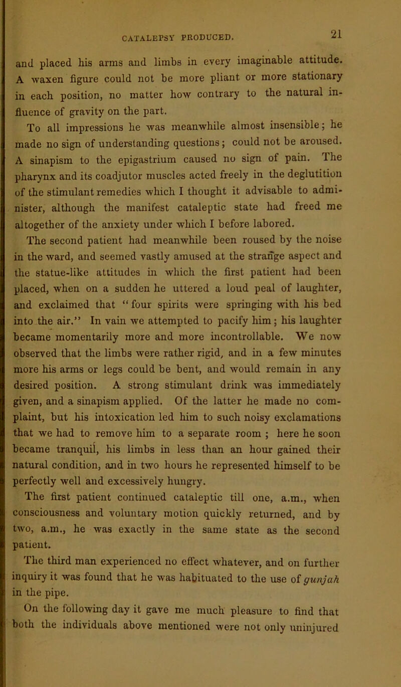 and placed his arms and limbs in every imaginable attitude. A waxen figure could not be more pliant or more stationary in each position, no matter how contrary to the natural in- fluence of gravity on the part. To all impressions he was meanwhile almost insensible; he made no sign of understanding questions; could not be aroused. A sinapism to the epigastrium caused no sign of pain. The pharynx and its coadjutor muscles acted freely in the deglutition of the stimulant remedies which I thought it advisable to admi- nister, although the manifest cataleptic state had freed me altogether of the anxiety under which I before labored. The second patient had meanwhile been roused by the noise in the ward, and seemed vastly amused at the strange aspect and the statue-like attitudes in which the first patient had been placed, when on a sudden he uttered a loud peal of laughter, and exclaimed that “ four spirits were springing with his bed into the air.” In vain we attempted to pacify him; his laughter became momentarily more and more incontrollable. We now observed that the limbs were rather rigid, and in a few minutes more his arms or legs could be bent, and would remain in any desired position. A strong stimulant drink was immediately given, and a sinapism applied. Of the latter he made no com- plaint, but his intoxication led him to such noisy exclamations that we had to remove him to a separate room ; here he soon became tranquil, his limbs in less than an hour gained their natural condition, and in two hours he represented himself to be perfectly well and excessively hungry. The first patient continued cataleptic till one, a.m., when consciousness and voluntary motion quickly returned, and by two, a.m., he was exactly in the same state as the second patient. The third man experienced no effect whatever, and on further inquiry it was found that he was habituated to the use of gunjah in the pipe. On the following day it gave me much pleasure to find that both the individuals above mentioned were not only uninjured