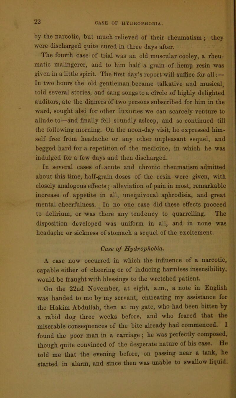 by the narcotic, but much relieved of their rheumatism ; they were discharged quite cured in three days after. The fourth case of trial was an old muscular cooley, a rheu- matic malingerer, and to him half a grain of hemp resin was given in a little spirit. The first day’s report will suffice for all:— In two hours the old gentleman became talkative and musical, told several stories, and sang songs to a circle of highly delighted auditors, ate the dinners of two persons subscribed for him in the ward, sought also for other luxuries we can scarcely venture to allude to—and finally fell soundly asleep, and so continued till the following morning. On the noon-day visit, he expressed him- self free from headache or any other unpleasant sequel, and begged hard for a repetition of the medicine, in which he was indulged for a few days and then discharged. In several cases of acute and chronic rheumatism admitted about this time, half-grain doses of the resin were given, with closely analogous effects ; alleviation of pain in most, remarkable increase of appetite in all, unequivocal aphrodisia, and great mental cheerfulness. In no one case did these effects proceed to delirium, or was there any tendency to quarrelling. The disposition developed was uniform in all, and in none was headache or sickness of stomach a sequel of the excitement. Case of Hydrophobia. A case now occurred in which the influence of a narcotic, capable either of cheering or of inducing harmless insensibility, would be fraught with blessings to the wretched patient. On the 22nd November, at eight, a.m., a note in English was handed to me by my servant, entreating my assistance for the Hakim Abdullah, then at my gate, who had been bitten by a rabid dog three weeks before, and who feared that the miserable consequences of the bite already had commenced. I found the poor man in a carriage ; he was perfectly composed, though quite convinced of the desperate nature of his case. He told me that the evening before, on passing near a tank, he started in alarm, and since then was unable to swallow liquid.