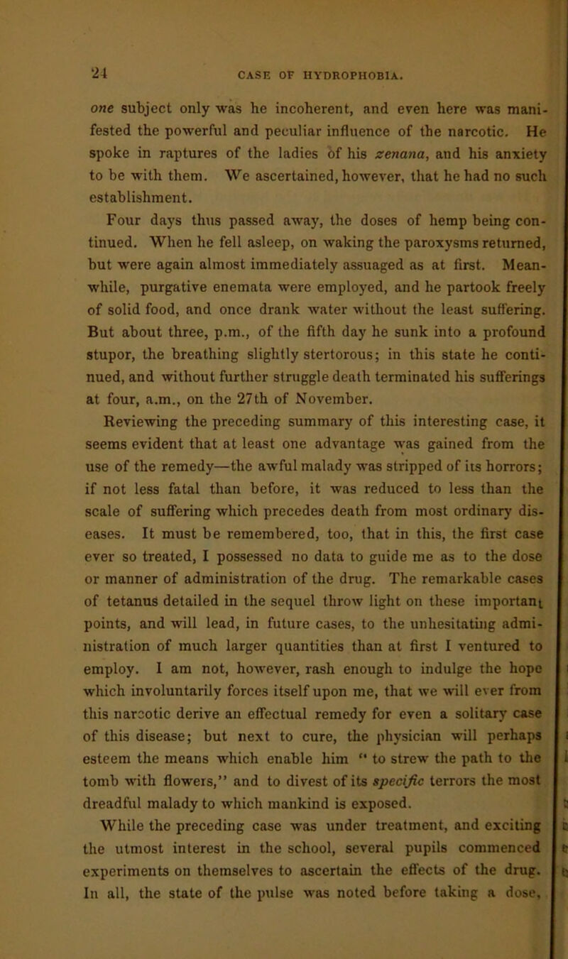 ‘24 one subject only was he incoherent, and even here was mani- fested the powerful and peculiar influence of the narcotic. He spoke in raptures of the ladies of his zenana, and his anxiety to be with them. We ascertained, however, that he had no such establishment. Four days thus passed away, the doses of hemp being con- tinued. When he fell asleep, on waking the paroxysms returned, but were again almost immediately assuaged as at first. Mean- while, purgative enemata were employed, and he partook freely of solid food, and once drank water without the least suffering. But about three, p.m., of the fifth day he sunk into a profound stupor, the breathing slightly stertorous; in this state he conti- nued, and without further struggle death terminated his sufferings at four, a.m., on the 27th of November. Reviewing the preceding summary of this interesting case, it seems evident that at least one advantage was gained from the use of the remedy—the awful malady was stripped of its horrors; if not less fatal than before, it was reduced to less than the scale of suffering which precedes death from most ordinary dis- eases. It must be remembered, too, that in this, the first case ever so treated, I possessed no data to guide me as to the dose or manner of administration of the drug. The remarkable cases of tetanus detailed in the sequel throw light on these important points, and will lead, in future cases, to the unhesitating admi- nistration of much larger quantities than at first I ventured to employ. 1 am not, however, rash enough to indulge the hope which involuntarily forces itself upon me, that we will ever from this narcotic derive an effectual remedy for even a solitary case of this disease; but next to cure, the physician will perhaps esteem the means which enable him  to strew the path to the tomb with flowers,” and to divest of its specific terrors the most dreadful malady to which mankind is exposed. While the preceding case was under treatment, and exciting the utmost interest in the school, several pupils commenced experiments on themselves to ascertain the effects of the drug. In all, the state of the pulse was noted before taking a dose.