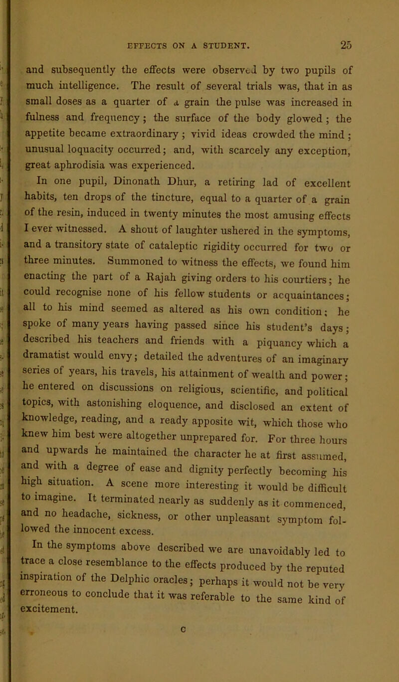 and subsequently the effects were observed by two pupils of much intelligence. The result of several trials was, that in as small doses as a quarter of a grain the pulse was increased in fulness and frequency; the surface of the body glowed ; the appetite became extraordinary ; vivid ideas crowded the mind ; unusual loquacity occurred; and, with scarcely any exception, great aphrodisia was experienced. In one pupil, Dinonath Dhur, a retiring lad of excellent habits, ten drops of the tincture, equal to a quarter of a grain of the resin, induced in twenty minutes the most amusing effects I ever witnessed. A shout of laughter ushered in the symptoms, and a transitory state of cataleptic rigidity occurred for two or three minutes. Summoned to witness the effects, we found him enacting the part of a Rajah giving orders to his courtiers; he could recognise none of his fellow students or acquaintances; all to his mind seemed as altered as his own condition; he spoke of many years having passed since his student’s days; described his teachers and friends with a piquancy which a dramatist would envy; detailed the adventures of an imaginary series of years, his travels, his attainment of wealth and power; he entered on discussions on religious, scientific, and political topics, with astonishing eloquence, and disclosed an extent of knowledge, reading, and a ready apposite wit, which those who knew him best were altogether unprepared for. For three hours and upwards he maintained the character he at first assumed, and with a degree of ease and dignity perfectly becoming his high situation. A scene more interesting it would be difficult to imagine. It terminated nearly as suddenly as it commenced, and no headache, sickness, or other unpleasant symptom fol- lowed the innocent excess. In the symptoms above described we are unavoidably led to trace a close resemblance to the effects produced by the reputed inspiration of the Delphic oracles; perhaps it would not be very erroneous to conclude that it was referable to the same kind of excitement.