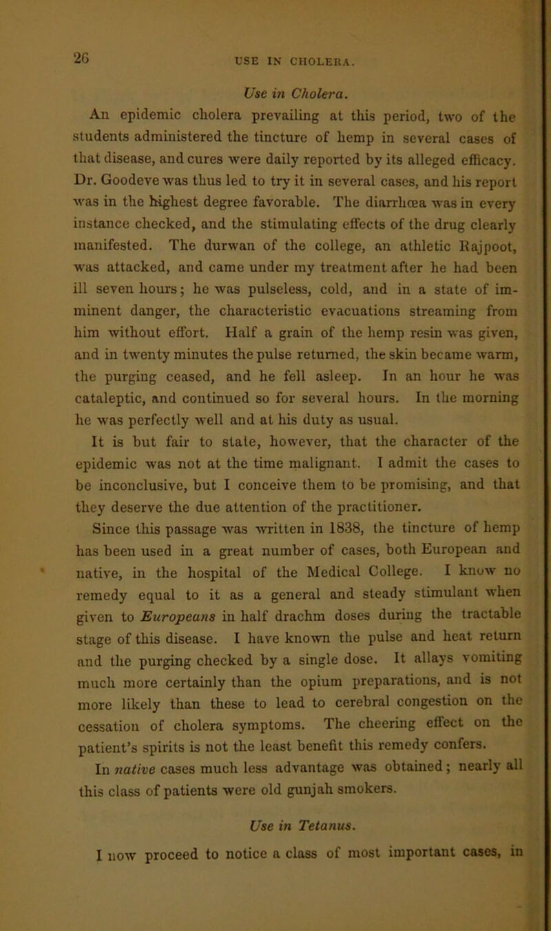 USE IN CHOLERA. Use in Cholera. An epidemic cholera prevailing at this period, two of the students administered the tincture of hemp in several cases of that disease, and cures were daily reported by its alleged efficacy. Dr. Goodeve was thus led to try it in several cases, and his report was in the highest degree favorable. The diarrhoea was in every instance checked, and the stimulating effects of the drug clearly manifested. The durwan of the college, an athletic Rajpoot, was attacked, and came under my treatment after he had been ill seven hours; he was pulseless, cold, and in a state of im- minent danger, the characteristic evacuations streaming from him without effort. Half a grain of the hemp resin was given, and in twenty minutes the pulse returned, the skin became warm, the purging ceased, and he fell asleep. In an hour he was cataleptic, and continued so for several hours. In the morning he was perfectly well and at his duty as usual. It is but fair to stale, however, that the character of the epidemic was not at the time malignant. I admit the cases to be inconclusive, but I conceive them to be promising, and that they deserve the due attention of the practitioner. Since this passage was written in 1838, the tincture of hemp has been used in a great number of cases, both European and native, in the hospital of the Medical College. I know no remedy equal to it as a general and steady stimulant when given to Europeans in half drachm doses during the tractable stage of this disease. I have known the pulse and heat return and the purging checked by a single dose. It allays vomiting much more certainly than the opium preparations, and is not more likely than these to lead to cerebral congestion on the cessation of cholera symptoms. The cheering effect on the patient’s spirits is not the least benefit this remedy confers. In native cases much less advantage was obtained; nearly all this class of patients were old gunjali smokers. Use in Tetanus. I now proceed to notice a class of most important cases, in