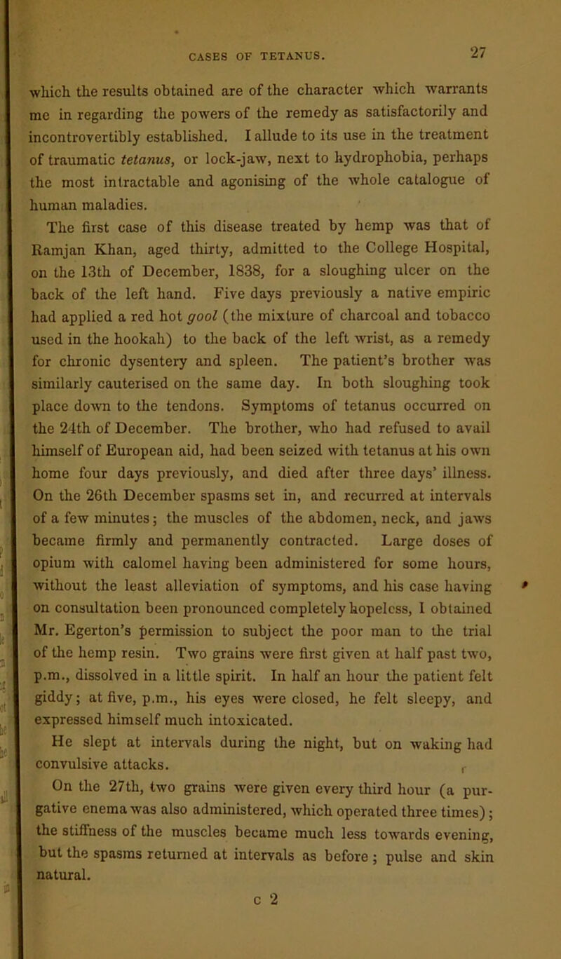 which the results obtained are of the character which warrants me in regarding the powers of the remedy as satisfactorily and incontrovertibly established. I allude to its use in the treatment of traumatic tetanus, or lock-jaw, next to hydrophobia, perhaps the most intractable and agonising of the whole catalogue of human maladies. The first case of this disease treated by hemp was that of Ramjan Khan, aged thirty, admitted to the College Hospital, on the 13th of December, 1838, for a sloughing ulcer on the back of the left hand. Five days previously a native empiric had applied a red hot goal (the mixture of charcoal and tobacco used in the hookah) to the back of the left wrist, as a remedy for chronic dysentery and spleen. The patient’s brother was similarly cauterised on the same day. In both sloughing took place down to the tendons. Symptoms of tetanus occurred on the 24th of December. The brother, who had refused to avail himself of European aid, had been seized with tetanus at his own home four days previously, and died after three days’ illness. On the 26th December spasms set in, and recurred at intervals of a few minutes; the muscles of the abdomen, neck, and jaws became firmly and permanently contracted. Large doses of opium with calomel having been administered for some hours, without the least alleviation of symptoms, and his case having on consultation been pronounced completely hopeless, I obtained Mr. Egerton’s permission to subject the poor man to the trial of the hemp resin. Two grains were first given at half past two, p.m., dissolved in a little spirit. In half an hour the patient felt giddy; at five, p.m., his eyes were closed, he felt sleepy, and expressed himself much intoxicated. He slept at intervals during the night, but on waking had convulsive attacks. r On the 27th, two grains were given every third hour (a pur- gative enema was also administered, which operated three times) ; the stiffness of the muscles became much less towards evening, but the spasms returned at intervals as before ; pulse and skin natural.