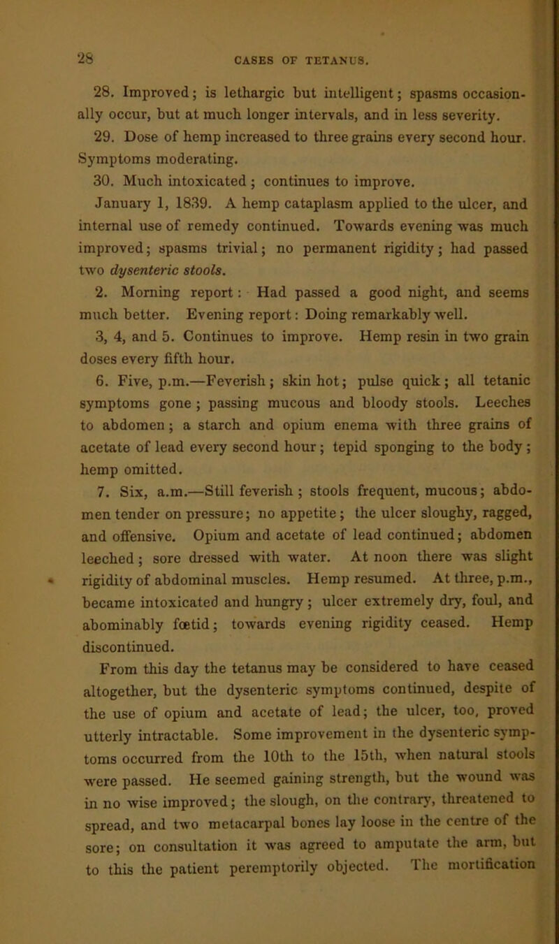 28. Improved; is lethargic but intelligent; spasms occasion- ally occur, but at much longer intervals, and in less severity. 29. Dose of hemp increased to three grains every second hour. Symptoms moderating. 30. Much intoxicated ; continues to improve. January 1, 1839. A hemp cataplasm applied to the ulcer, and internal use of remedy continued. Towards evening was much improved; spasms trivial; no permanent rigidity; had passed two dysenteric stools. 2. Morning report: Had passed a good night, and seems much better. Evening report: Doing remarkably well. 3, 4, and 5. Continues to improve. Hemp resin in two grain doses every fifth hour. 6. Five, p.m.—Feverish; skin hot; pulse quick; all tetanic symptoms gone ; passing mucous and bloody stools. Leeches to abdomen ; a starch and opium enema with three grains of acetate of lead every second hour; tepid sponging to the body; hemp omitted. 7. Six, a.m.—Still feverish ; stools frequent, mucous; abdo- men tender on pressure; no appetite; the ulcer sloughy, ragged, and offensive. Opium and acetate of lead continued; abdomen leeched; sore dressed with water. At noon there was slight rigidity of abdominal muscles. Hemp resumed. At three, p.m., became intoxicated and hungry; ulcer extremely dry, foul, and abominably foetid; towards evening rigidity ceased. Hemp discontinued. From this day the tetanus may be considered to have ceased altogether, but the dysenteric symptoms continued, despite of the use of opium and acetate of lead; the ulcer, too, proved utterly intractable. Some improvement in the dysenteric symp- toms occurred from the 10th to the 15th, when natural stools were passed. He seemed gaining strength, but the wound was in no wise improved; the slough, on the contrary, threatened to spread, and two metacarpal bones lay loose in the centre of the sore; on consultation it was agreed to amputate the arm, but to this the patient peremptorily objected. The mortification