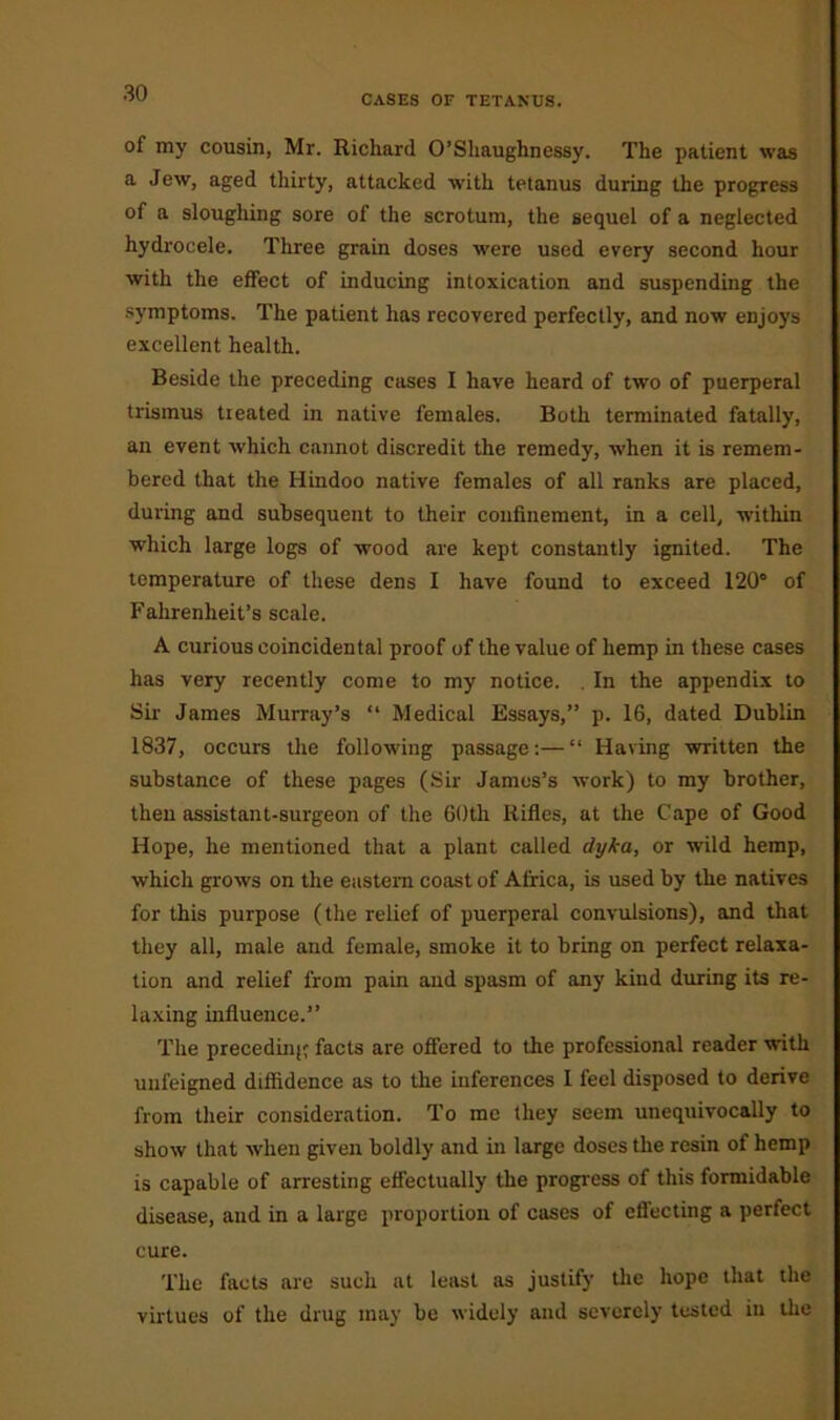 CASES OF TETANUS. of my cousin, Mr. Richard O’Shaughnessy. The patient was a Jew, aged thirty, attacked with tetanus during the progress of a sloughing sore of the scrotum, the sequel of a neglected hydrocele. Three grain doses were used every second hour with the effect of inducing intoxication and suspending the symptoms. The patient has recovered perfectly, and now enjoys excellent health. Beside the preceding cases I have heard of two of puerperal trismus treated in native females. Both terminated fatally, an event which cannot discredit the remedy, when it is remem- bered that the Hindoo native females of all ranks are placed, during and subsequent to their confinement, in a cell, within which large logs of wood are kept constantly ignited. The temperature of these dens I have found to exceed 120° of Fahrenheit’s scale. A curious coincidental proof of the value of hemp in these cases has very recently come to my notice. . In the appendix to Sir James Murray’s “ Medical Essays,” p. 16, dated Dublin 1837, occurs the following passage:—“ Having written the substance of these pages (Sir James’s work) to my brother, then assistant-surgeon of the 60th Rifles, at the Cape of Good Hope, he mentioned that a plant called dyka, or wild hemp, which grows on the eastern coast of Africa, is used by the natives for this purpose (the relief of puerperal convulsions), and that they all, male and female, smoke it to bring on perfect relaxa- tion and relief from pain and spasm of any kind during its re- laxing influence.” The preceding facts are offered to the professional reader with unfeigned diffidence as to the inferences I feel disposed to derive from their consideration. To me they seem unequivocally to show that when given boldly and in large doses the resin of hemp is capable of arresting effectually the progress of this formidable disease, and in a large proportion of cases of effecting a perfect cure. The facts are such at least as justify the hope that the virtues of the drug may be widely and severely tested in the