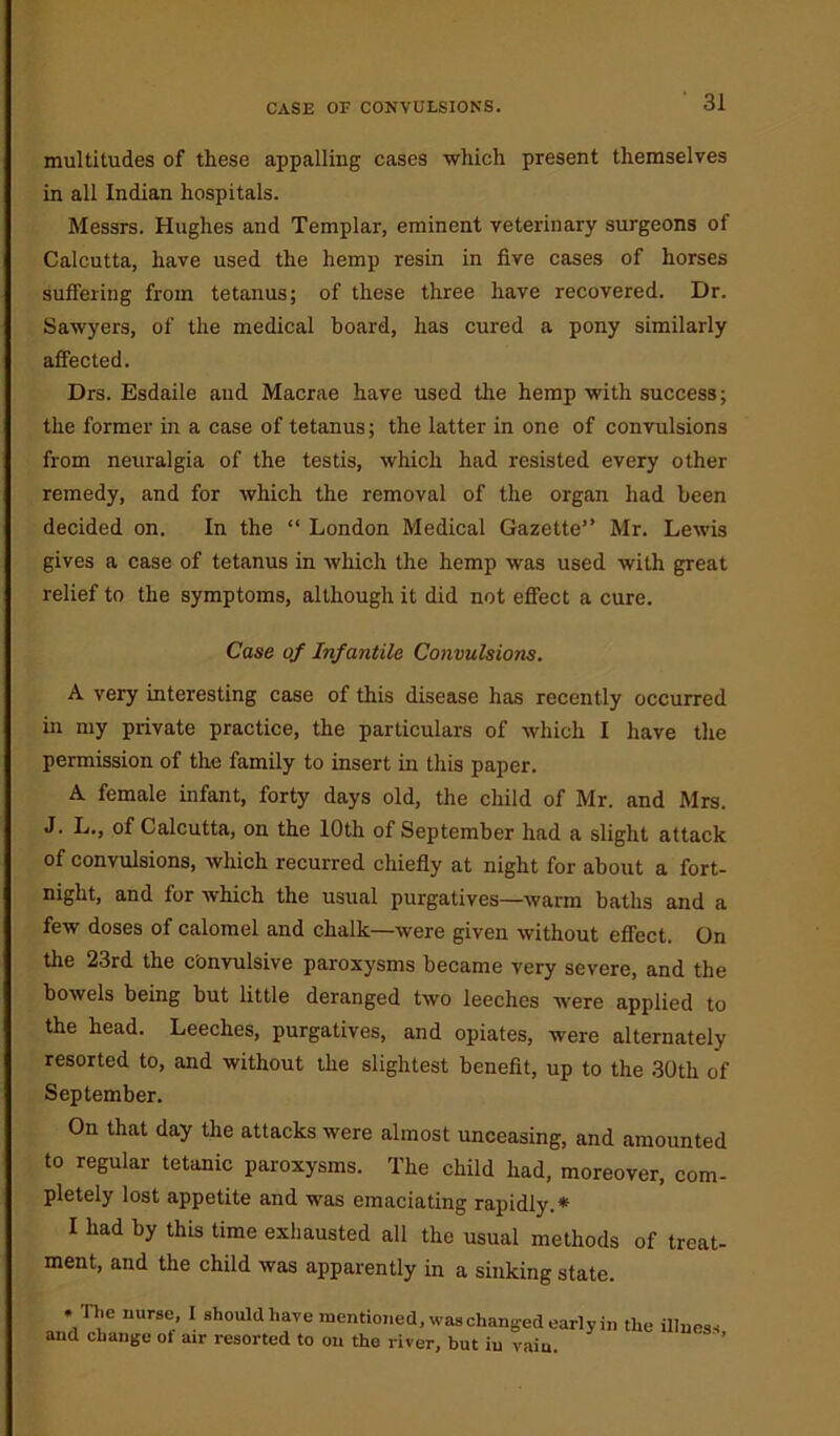 multitudes of these appalling cases which present themselves in all Indian hospitals. Messrs. Hughes and Templar, eminent veterinary surgeons of Calcutta, have used the hemp resin in five cases of horses suffering from tetanus; of these three have recovered. Dr. Sawyers, of the medical board, has cured a pony similarly affected. Drs. Esdaile aud Macrae have used the hemp with success; the former in a case of tetanus; the latter in one of convulsions from neuralgia of the testis, which had resisted every other remedy, and for which the removal of the organ had been decided on. In the “ London Medical Gazette” Mr. Lewis gives a case of tetanus in which the hemp was used with great relief to the symptoms, although it did not effect a cure. Case of Infantile Convulsions. A very interesting case of this disease has recently occurred in my private practice, the particulars of which I have the permission of the family to insert in this paper. A female infant, forty days old, the child of Mr. and Mrs. J. L., of Calcutta, on the 10th of September had a slight attack of convulsions, which recurred chiefly at night for about a fort- night, and for which the usual purgatives—warm baths and a few doses of calomel and chalk—were given without effect. On the 23rd the convulsive paroxysms became very severe, and the bowels being but little deranged two leeches were applied to the head. Leeches, purgatives, and opiates, were alternately resorted to, and without the slightest benefit, up to the 30th of September. On that day the attacks were almost unceasing, and amounted to regular tetanic paroxysms. The child had, moreover, com- pletely lost appetite and was emaciating rapidly.* I had by this time exhausted all the usual methods of treat- ment, and the child was apparently in a sinking state. .The nurse, I should have mentioned, waschanged early in the illness and change of air resorted to on the river, but iu vain. ' ’