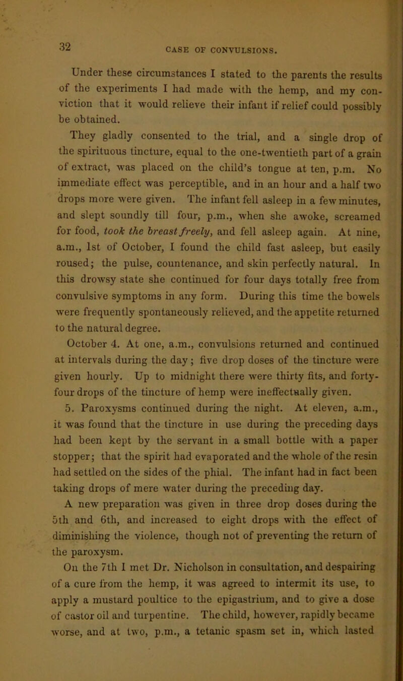 Under these circumstances I stated to the parents the results of the experiments I had made with the hemp, and my con- viction that it would relieve their infant if relief could possibly be obtained. They gladly consented to the trial, and a single drop of the spirituous tincture, equal to the one-twentieth part of a grain of extract, was placed on the child’s tongue at ten, p.m. No immediate effect was perceptible, and in an hour and a half two drops more were given. The infant fell asleep in a few minutes, and slept soundly till four, p.m., when she awoke, screamed for food, took the breast freely, and fell asleep again. At nine, a.m., 1st of October, I found the child fast asleep, but easily roused; the pulse, countenance, and skin perfectly natural. In this drowsy state she continued for four days totally free from convulsive symptoms in any form. During this time the bowels were frequently spontaneously relieved, and the appetite returned to the natural degree. October 4. At one, a.m., convulsions returned and continued at intervals during the day; five drop doses of the tincture were given hourly. Up to midnight there were thirty fits, and forty- four drops of the tincture of hemp were ineffectually given. 5. Paroxysms continued during the night. At eleven, a.m., it was found that the tincture in use during the preceding days had been kept by the servant in a small bottle with a paper stopper; that the spirit had evaporated and the whole of the resin had settled on the sides of the phial. The infant had in fact been taking drops of mere water during the preceding day. A new preparation was given in three drop doses during the 5th and 6th, and increased to eight drops with the effect of diminishing the violence, though not of preventing the return of the paroxysm. On the 7th 1 met Dr. Nicholson in consultation, and despairing of a cure from the hemp, it was agreed to intermit its use, to apply a mustard poultice to the epigastrium, and to give a dose of castor oil and turpentine. The child, however, rapidly became worse, and at two, p.m., a tetanic spasm set in, which lasted