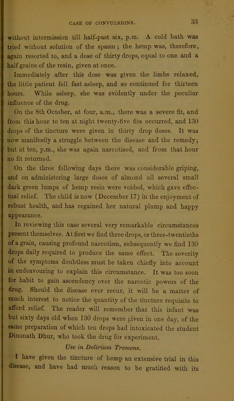 without intermission till half-past six, p.m. A cold bath was tried without solution of the spasm ; the hemp was, therefore, again resorted to, and a dose of thirty drops, equal to one and a half grains of the resin, given at once. Immediately after this dose was given the limbs relaxed, the little patient fell fast asleep, and so continued for thirteen hours. While asleep, she was evidently under the peculiar influence of the drug. On the 8th October, at four, a.m., there was a severe fit, and from this hour to ten at night twenty-live fits occurred, and 130 drops of the tincture were given in thirty drop doses. It was now manifestly a struggle between the disease and the remedy; but at ten, p.m., she was again narcotised, and from that hour no fit returned. On the three following days there was considerable griping, and on administering large doses of almond oil several small dark green lumps of hemp resin were voided, which gave effec- tual relief. The child is now (December 17) in the enjoyment of robust health, and has regained her natural plump and happy appearance. In reviewing this case several very remarkable circumstances present themselves. At first we find three drops, or three-twentieths of a grain, causing profound narcotism, subsequently we find 130 drops daily required to produce the same effect. The severity of the symptoms doubtless must be taken chiefly into account in endeavouring to explain this circumstance. It was too soon for habit to gain ascendency over the narcotic powers of the drug. Should the disease ever recur, it will be a matter of much interest to notice the quantity of the tincture requisite to afford relief. The reader will remember that this infant was but sixty days old when 130 drops were given in one day, of the same preparation of which ten drops had intoxicated the student Dinonath Dhur, who took the drug for experiment. Use in Delirium Tremens. I have given the tincture of hemp an extensive trial in this disease, and have had much reason to be gratified with its