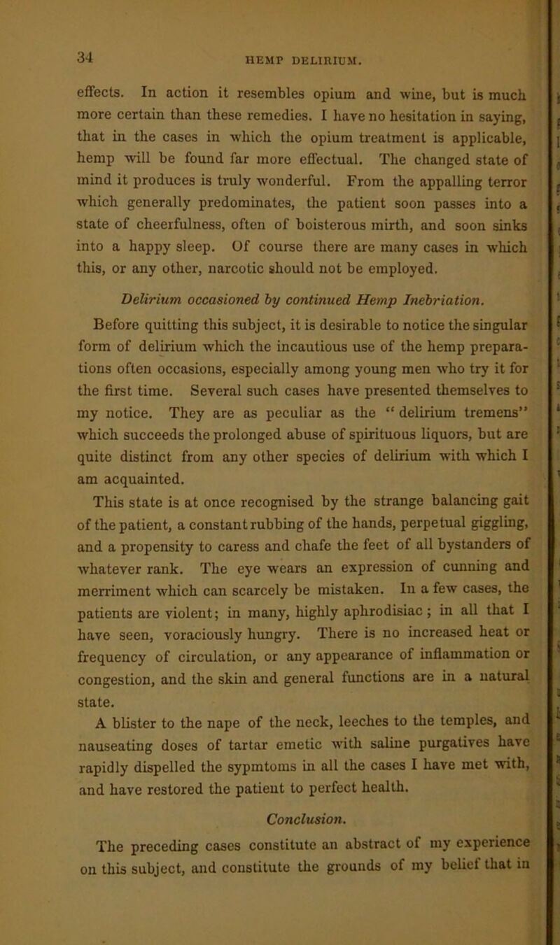 HEMP DELIRIUM. effects. In action it resembles opium and wine, but is much more certain than these remedies. I have no hesitation in saying, that in the cases in which the opium treatment is applicable, hemp will be found far more effectual. The changed state of mind it produces is truly wonderful. From the appalling terror which generally predominates, the patient soon passes into a state of cheerfulness, often of boisterous mirth, and soon sinks into a happy sleep. Of course there are many cases in which tills, or any other, narcotic should not be employed. Delirium occasioned by continued Hemp Inebriation. Before quitting this subject, it is desirable to notice the singular form of delirium which the incautious use of the hemp prepara- tions often occasions, especially among young men who try it for the first time. Several such cases have presented themselves to my notice. They are as peculiar as the “ delirium tremens” which succeeds the prolonged abuse of spirituous liquors, but are quite distinct from any other species of delirium with which I am acquainted. This state is at once recognised by the strange balancing gait of the patient, a constant rubbing of the hands, perpetual giggling, and a propensity to caress and chafe the feet of all bystanders of whatever rank. The eye wears an expression of cunning and merriment which can scarcely be mistaken. In a few cases, the patients are violent; in many, highly aphrodisiac ; in all that I have seen, voraciously hungry. There is no increased heat or frequency of circulation, or any appearance of inflammation or congestion, and the skin and general functions are in a natural state. A blister to the nape of the neck, leeches to the temples, and nauseating doses of tartar emetic with saline purgatives have rapidly dispelled the sypmtoms in all the cases I have met with, and have restored the patient to perfect health. Conclusion. The preceding cases constitute an abstract of my experience on this subject, and constitute the grounds of my belief that in