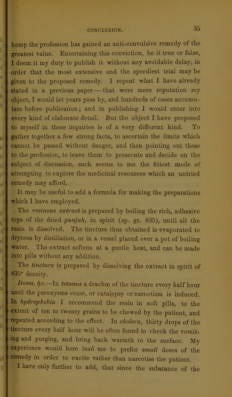 CONCLUSION. hemp tlie profession has gained an anti-convulsive remedy of the greatest value. Entertaining this conviction, be it true or false, I deem it my duty to publish it without any avoidable delay, in order that the most extensive and the speediest trial may be given to the proposed remedy. I repeat what I have already stated in a previous paper — that were mere reputation my object, I would let years pass by, and hundreds of cases accumu- late before publication; and in publishing I would enter into every kind of elaborate detail. But the object I have proposed to myself in these inquiries is of a very different kind. To gather together a few strong facts, to ascertain the limits which cannot be passed without danger, and then pointing out these to the profession, to leave them to prosecute and decide on the subject of discussion, such seems to me the fittest mode of attempting to explore the medicinal resources which an untried remedy may afford. It may be useful to add a formula for making the preparations which I have employed. The resinous extract is prepared by boiling the rich, adhesive tops of the dried gunjah, in spirit (sp. gr. 835), until all the resin is dissolved. The tincture thus obtained is evaporated to dryness by distillation, or in a vessel placed over a pot of boiling water. The extract softens at a gentle heat, and can be made into pills without any addition. The tincture is prepared by dissolving the extract in spirit of 835° density. Doses, S$c.—In tetanus a drachm of the tincture every half hour until the paroxysms cease, or catalepsy or narcotism is induced. In hydrophobia I recommend the resin in soft pills, to the extent of ten to twenty grains to be chewed by the patient, and repeated according to the effect. In cholera, thirty drops of the tincture every half hour will be often found to check the vomit- ing and purging, and bring back warmth to the surface. My experience would here lead me to prefer small doses of the remedy in order to excite rather than narcotise the patient. I have only further to add, that since the substance of the