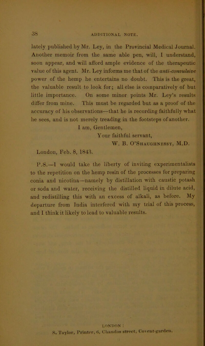 lately published by Mr. Ley, in the Provincial Medical Journal. Another memoir from the same able pen, will, I understand, soon appear, and will afford ample evidence of the therapeutic value of this agent. Mr. Ley informs me that of the anti-convulsive power of the hemp he entertains no doubt. This is the great, the valuable result to look for; all else is comparatively of but little importance. On some minor points Mr. Ley’s results differ from mine. This must be regarded but as a proof of the accuracy of his observations—that he is recording faithfully what he sees, and is not merely treading in the footsteps of another. I am, Gentlemen, Your faithful servant, W. B. O’Shaughnessy, M.D. London, Feb. 8, 1843. P.S.—1 would take the liberty of inviting experimentalists to the repetition on the hemp resin of the processes for preparing conia and nicotina—namely by distillation with caustic potash or soda and water, receiving the distilled liquid in dilute acid, and redistilling this with an excess of alkali, as before. My departure from India interfered with my trial of this process, and I think it likely to lead to valuable results. LONDON : S. Taylor, Printer, 0, CUnndos street, Covent-garden.