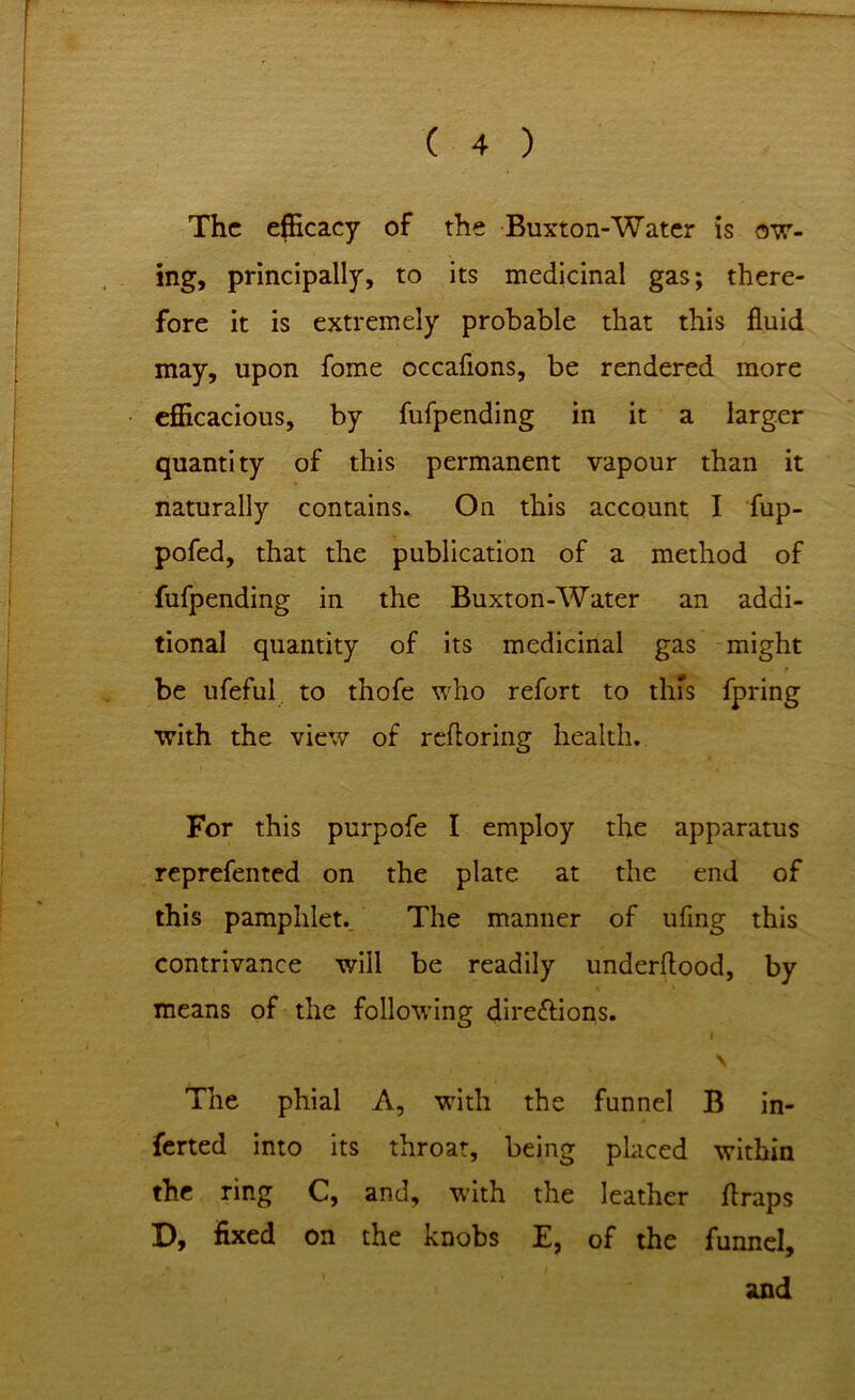 The efficacy of the Buxton-Water is ow- ing, principally, to its medicinal gas; there- fore it is extremely probable that this fluid may, upon fome occaflons, be rendered more efficacious, by fufpending in it a larger quantity of this permanent vapour than it naturally contains. On this account I fup- pofed, that the publication of a method of fufpending in the Buxton-Water an addi- tional quantity of its medicinal gas might be ufeful to thofe who refort to this fpring with the view of refloring health. For this purpofe I employ the apparatus reprefented on the plate at the end of this pamphlet. The manner of uflng this contrivance will be readily underflood, by means of the following directions. i \ The phial A, with the funnel B in- ferted into its throat, being placed within the ring C, and, with the leather flraps D, fixed on the knobs E, of the funnel, and