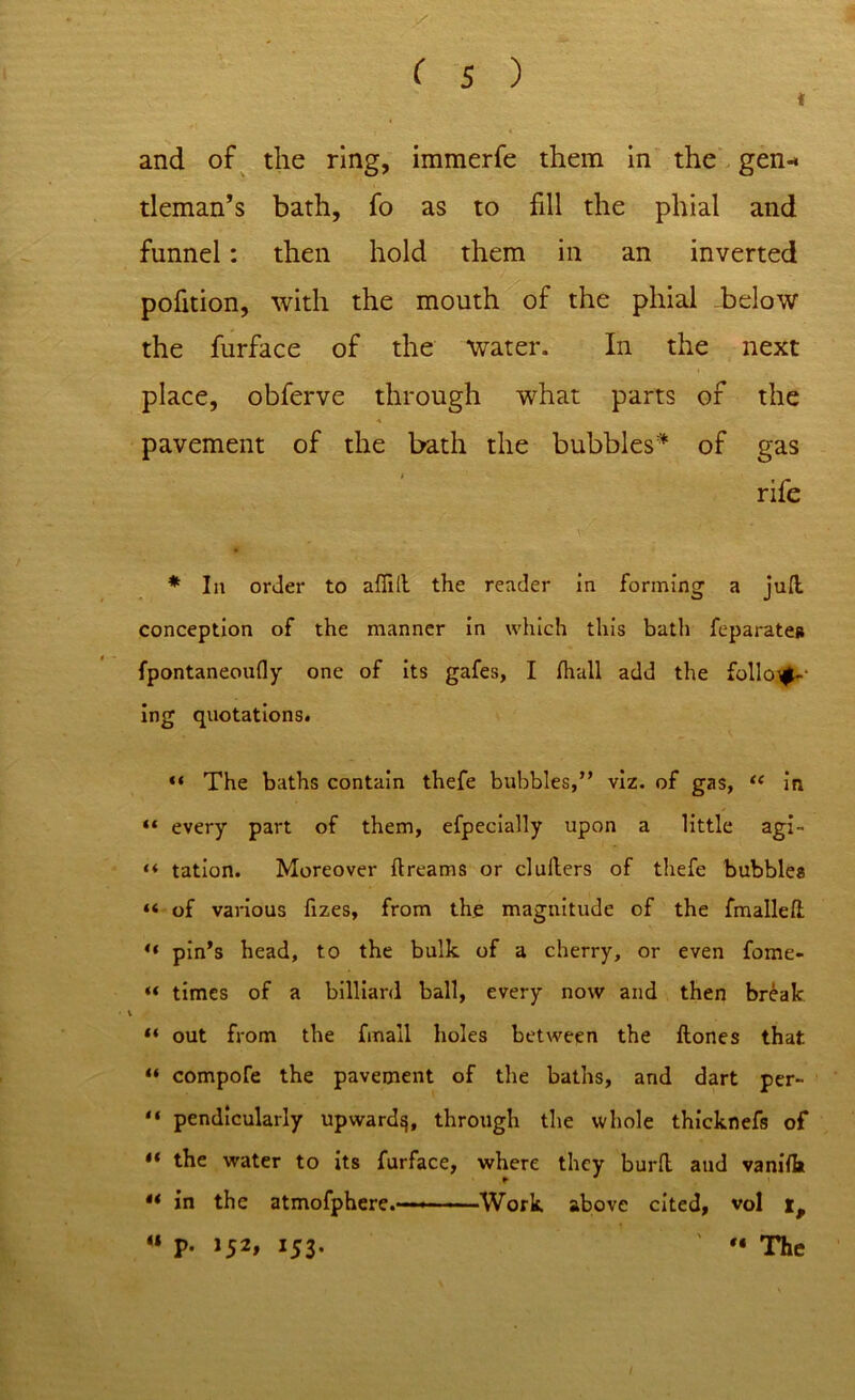 t ■' and of the ring, immerfe them in the gen- tleman’s bath, fo as to fill the phial and funnel: then hold them in an inverted pofition, with the mouth of the phial below the furface of the water. In the next place, obferve through what parts of the pavement of the bath the bubbles* of gas rife * In order to aflill the reader in forming a jult conception of the manner in which this batli feparateu fpontaneoufly one of its gafes, I fliall add the follow- ing quotations. “ The baths contain thefe bubbles,” viz. of gas, “ in “ every part of them, efpecially upon a little agi- ** tation. Moreover flreams or cluilers of thefe bubbles “ of various fizes, from the magnitude of the fmalleft “ pin’s head, to the bulk of a cherry, or even fome- “ times of a billiard ball, every now and then break “ out from the fmail holes between the ftones that “ compofe the pavement of the baths, and dart per- “ pcndicularly upward^, through the whole thicknefs of ** the water to its furface, where they buril aud vanifl* ** in the atmofphere.-—- -Work above cited, vol x, ' *• The a p. 152, 153.