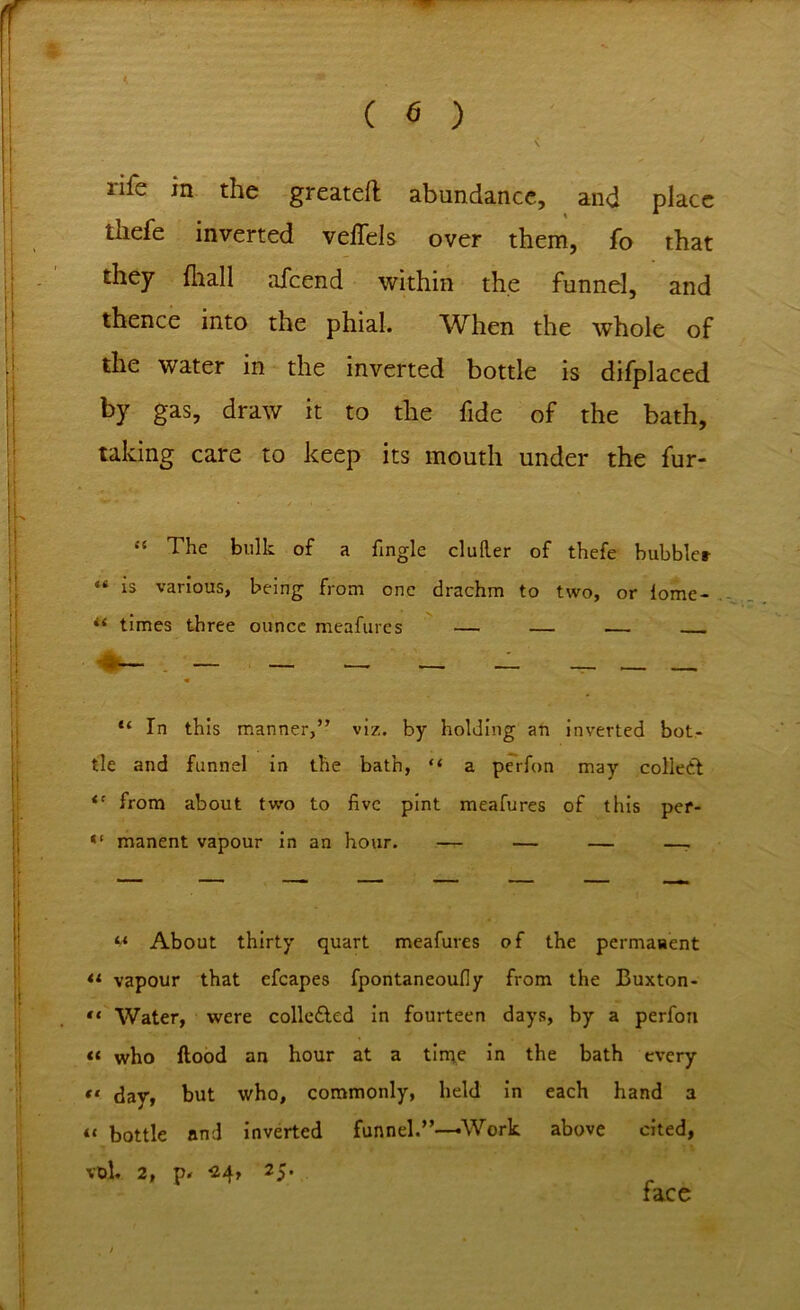 rile in the greatefl abundance, and place thefe inverted veffels over them, fo that they fhall afcend within the funnel, and thence into the phial. When the whole of the water in the inverted bottle is difplaced by gas, draw it to the fide of the bath, taking care to keep its mouth under the fur- “ The bulk of a fingle duller of thefe bubbler “ is various, being from one drachm to two, or iome- times three ounce meafures — — .— “ In this manner,” viz. by holding an inverted bot- tle and funnel in the bath, “ a perfon may collect <c from about two to five pint meafures of this per- manent vapour in an hour. — — — —, m About thirty quart meafures of the permanent tl vapour that efcapes fpontaneoufly from the Buxton- '< Water, were colledled in fourteen days, by a perfon « who flood an hour at a time in the bath every *< day, but who, commonly, held in each hand a u bottle and inverted funnel.”—-Work above cited, vol. 2, 24, 25* face