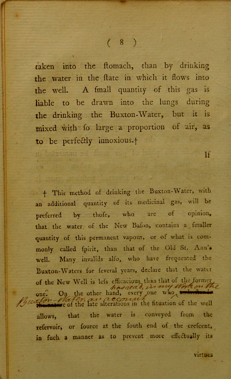 f ( 8 ) ! taken into the ftomach, than by drinking the water in the flate in which it flows into the well. A fmall quantity of this gas is liable to be drawn into the lungs during the drinking the Buxton-Water, but it is mixed with fo large a proportion of air, as to be perfe&ly innoxious.f If - f This method of drinking the Buxton-Water, with an additional quantity of its medicinal gas, will be preferred by thofe, who arc of opinion, that the water of the New Bafon, contains a fmaller quantity of this permanent vapour, or of what is com- monly called fpivit, than that of the Old St. Ann a well. Many invalids alfo, who hare frequented the Buxton-Waters for feveral years, declare that the water of the New Well is lefs efficacious than that of dieformer oneV On the other hand, every one who fthc' late aerations* in the lituation of the well allows, that the water is conveyed from the refervoir, or fource at the fouth end of the crcfccnt, in fuch a manner as to prevent more effectually its virtue*