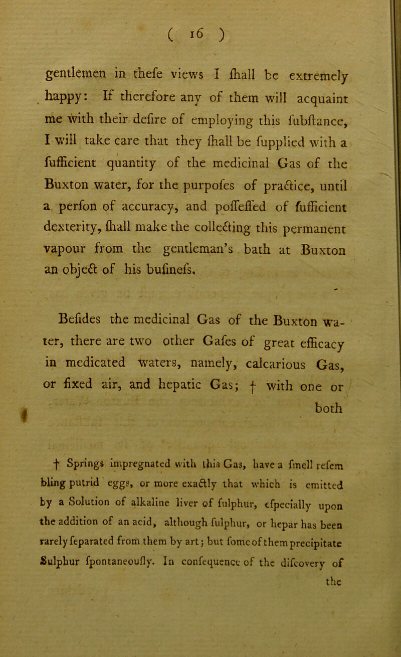 gentlemen in thefe views I ihall be extremely happy: If therefore any of them will acquaint me \Vith their defire of employing this fubftance, I will take care that they ffiall be fupplied with a fufficient quantity of the medicinal Gas of the Buxton water, for the purpofes of pra&ice, until a perfon of accuracy, and poffeffed of fufficient dexterity, ffiall make the colle&ing this permanent vapour from the gentleman’s bath at Buxton an objeft of his bufinefs. Befides the medicinal Gas of the Buxton wa- ter, there are two other Gafes of great efficacy in medicated waters, namely, calcarious Gas, or fixed air, and hepatic Gas; f with one or both t Springs impregnated with this Gas, have a fmell refcm bling putrid eggs, or more exa&ly that which is emitted by a Solution of alkaline liver of fulphur, efpecially upon the addition of an acid, although fulphur, or hepar has been rarely feparated from them by art; but fomeof them precipitate Sulphur fpontaneoufly. In confequence of the difcovery of the