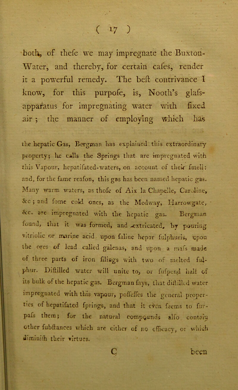 C »7 ) both, of thefe we may impregnate the Buxton- Water, and thereby, for certain cafes, render it a powerful remedy. The bed: contrivance I know, for this purpofe, is, Nooth’s glafs- apparatus for impregnating water with fixed air ; the manner of employing which has the hepatic Gas, Bergman has explained this extraordinary property; he calls the Springs that are impregnated with this Vapour, hcpatifated-waters, on account of their fmell: and, for the fame rcafon, this gas has been named hepatic gas. Many warm waters, as thofe of Aix la Chapelle, Caroline, See ; and fome cold ones, as the Medway, Harrowgate, See. are impregnated with the hepatic gas. Bergman found, that it was formed, and -extricated, by pouring vitriolic or marine acid upon faline hepar fulplums, upon the ores of lead called galenas, and upon a rnafs made of three parts of iron filings with two of melted ful- phur. Diddled water will unite to, or fufpcnjd half of its bulk of the hepatic gas. Bergman fays, that dill tiled water impregnated with this vapour, pofleffcs the general proper- ties of hepatifated fprings, and that it e^en feems to fur- pafs them; for the natural compounds alfo contain other fubftanees which are either of no efficacy, or which dirainifh their virtues. c been