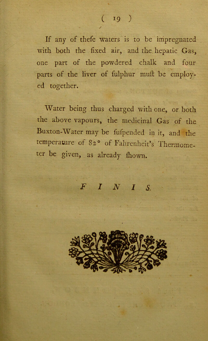 ( >9 ) ✓ If any of thefe waters is to be impregnated with both the fixed air, and the hepatic Gas, one part of the powdered chalk and four parts of the liver of fulphur mull be employ- ed together. Water being thus charged with one, or both the above vapours, the medicinal Gas of the Buxton-Water may be fufpended in it, and the temperature of 82° of Fahrenheit’s Thermome- ter be given, as already Ihown. FINIS.