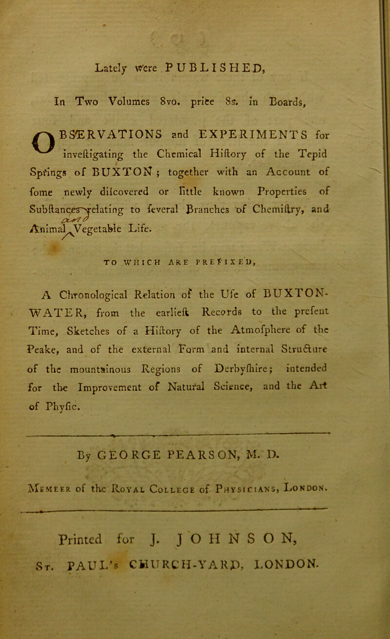 Lately were PUBLISHED, In Two Volumes 8vo. prifce Ss. in Boards, /-'X BS'ERVATIONS and EXPERIMENTS for inveftigating the Chemical Hiftory of the Tepid Springs of BUXTON ; together with an Account of fome newly diicovered or little known Properties of Subftanc/es~>relating to feveral Branches of Chemiftry, and Animal^Vegetable Life. TO WHICH ARE PREFIXED, A Chronological Relation of the Ufe of BUXTON- WATER, from the earlieft Records to the prefent Time, Sketches of a Hiftory of the Atmofphere of the Peake, and of the external Farm and internal Structure of the mountainous Regions of Derbyfliire; intended for the Improvement of Natural Science, and the Art of Pliyfic. By GEO RGE PEARSON, M. D. Memeer of the Royal College of Physicians, London. Printed for J. JO II N S O N, St. PAUI/s CHURCH-YAK£>, LONDON.